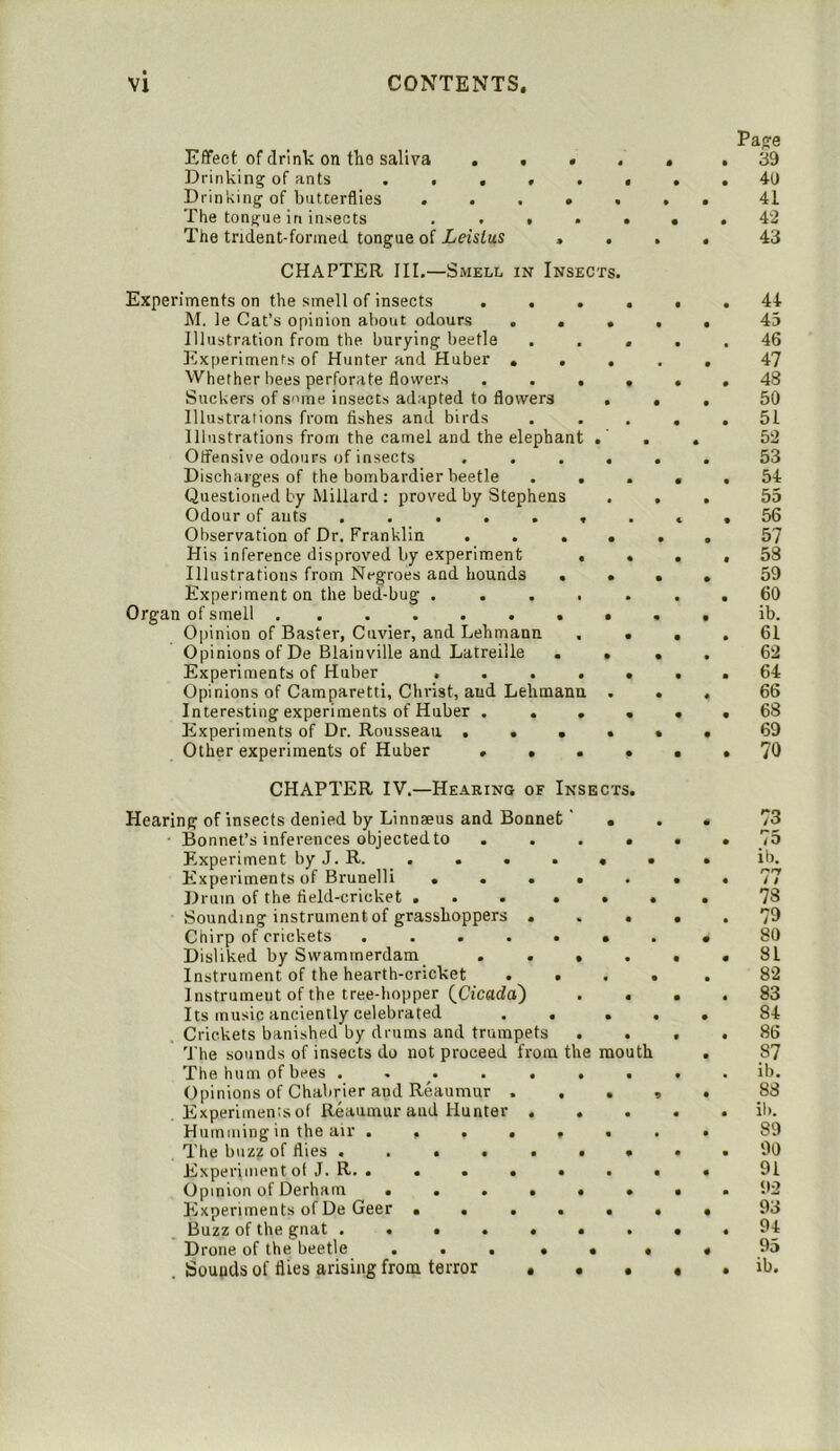 Effect of drink on the saliva . . • < Drinking of ants . . . > . Drinking of butterflies . . . • < The tongue in insects , . , . The trident-forined tongue of Leislus > . CHAPTER III.—Smell in Insects. Experiments on the smell of insects . . . hi. le Cat’s opinion about odours ... Illustration from the burying beetle Experiments of Hunter and Huber ... Whether bees perforate flowers . . . Suckers of s'’me insects ad.apted to flowers . Illustrations from fishes and birds Illustrations from the camel and the elephant .' Offensive odours of insects .... Discharges of the bombardier beetle . . Questioned by Millard : proved by Stephens Odour of ants ...... Observation of Dr. Franklin .... His inference disproved by experiment , Illustrations from Negroes and hounds . . Experiment on the bed-bug .... Organ of smell Opinion of Baster, Cuvier, and Lehmann Opinions of De Blainville and Latreille . . Experiments of Huber .... Opinions of Camparetti, Christ, and Lehmann . Interesting experiments of Huber ... Experiments of Dr. Rousseau .... Other experiments of Huber ... CHAPTER IV.—Hearing of Insects Hearing of insects denied by Linnaeus and Bonnet' ■ ■ Bonnet’s inferences objected to Experiment by J. R. _ . . . Experiments of Brunelli ... Drum of the tield-cricket . Sounding instrument of grasshoppers . Chirp of crickets .... Disliked by Swammerdam . . Instrument of the hearth-cricket Instrument of the tree-hopper (^Cicada) Its music anciently celebrated Crickets banished by drums and trumpets The sounds of insects do not proceed from the mouth The hum of bees .... Opinions of Chabrier and Reaumur , Experimentsof Reaumur and Hunter Humming in the air .... The buzz of flies .... ExperiiiuMit o( J. R. . . . . Opinion of Derham ... Elxperiments of De Geer . . , Buzz of the gnat .... Drone of the beetle . . . Sounds of flies arising from terror Page 39 4(J 41 42 43 44 43 46 47 48 50 51 52 53 54 55 56 57 58 59 60 ib. 61 62 64 66 68 69 70 73 75 ib. 77 78 79 80 81 82 83 84 86 87 ib. 88 il). 89 90 91 92 93 94 95