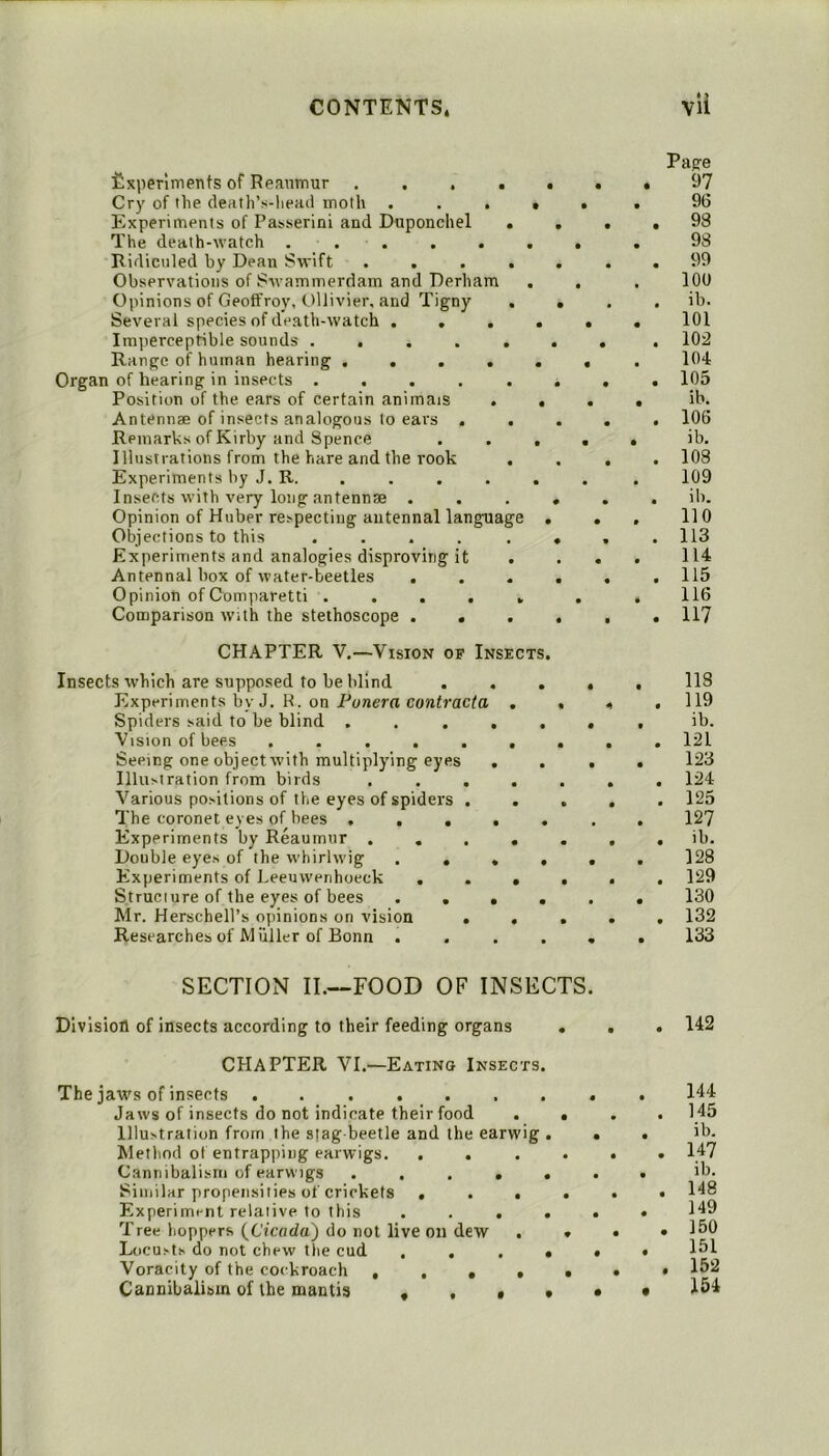 fixiierlments of Reaumur Cry of the death’s-lieaii moth . . . t Experiments of Passerini and Duponchel * The death-watch ... Ridiculed by Dean Swift .... Observations of Swammerdam and Derham . Opinions of GeofFroy, Ollivier, and Tigny , Several species of death-watch .... Imperceptible sounds ..... Range of human hearing ..... Organ of hearing in insects ..... Position of the ears of certain animais . . Antennae of insects analogous to ears . . Remarks of Kirby and Spence . . . Illustrations from the hare and the rook . Experiments by J. R. Insects with very long antennae . Opinion of Huber respecting antennal language . Objections to this ..... Experiments and analogies disproving it Antennal box of water-beetles Opinion of Comparetti ..... Comparison with the stethoscope . . . CHAPTER V.—Vision of Insects. Insects which are supposed to be blind . . . Experiments by J. K. on Punera contracta . Spiders said to be blind ..... Vision of bees ...... Seeing one object with multiplying eyes . Illu>tration from birds .... Various positions of the eyes of spiders . . The coronet eyes of hees . . . . . Experiments by Reaumur .... Double eyes of the whirlwig . . « . Experiments of Leeuwenhoeck ... Structure of the eyes of bees . . • . Mr. Herschell’s opinions on vision . . Researches of Muller of Bonn . . . . SECTION II.—FOOD OF INSECTS Division of insects according to their feeding organs . CHAPTER VI.—Eating Insects. The jaws of insects Jaws of insects do not indicate their food . « Illustration from the stag-beetle and the earwig . Method ol entrapping earwigs. .... Cannibalism of earwigs ..... Similar propensities of crickets .... Experiment relative to this .... Tree hoppers {Cicada') do not live on dew . . Locusts do not chew the cud ...» Voracity of the cockroach . . • • • Cannibalism of the mantis • . • * Page 97 96 93 98 99 100 ib. 101 102 lOd 105 ib. 106 ib. 108 109 ib. no 113 114 115 116 117 118 119 ib. 121 123 124 125 127 ib. 128 129 130 132 133 142 144 145 ib. 147 ib. 148 149 150 151 152 154