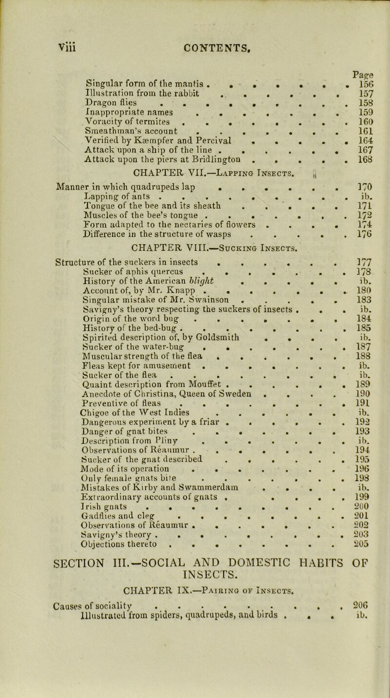 Singular form of the mantis .... Illustration from the rabbit . . Dragon flies ...... Inappropriate names .... Voracity of termites Sraeathman’s account .... Verified by Kaempfer and Percival « . Attack upon a ship of the line . . Attack upon the piers at Bridlington . . CHAPTER VII.—Lapping Insect Manner in which quadrupeds lap , Lapping of ants ...... Tongue of the bee and its sheath Muscles of the bee’s tongue .... Eorm adapted to the nectaries of flowers . Difference in the structure of wasps CHAPTER VIII.—Sucking Insects Structure of the suckers in insects Sucker of aphis quercus .... History of the American Might . . Account of, by Mr. Knapp .... Singular mistake of Mr. Swainson Savigny’s theory respecting the suckers of insec Origin of the word bug .... History of the bed-bug Spirited description of, by Goldsmith . Sucker of the water-bug .... Muscular strength of the flea . . Fleas kept for amusement .... Sucker of the flea ..... Quaint description from Mouffet . Anecdote of Christina, Queen of Sweden . Preventive of fleas ..... Chigoe of the West Indies Dangerous experiment by a friar . . . Danger of gnat bites .... Description from Pliny .... Observations of Reaumur . ... Sucker of the gnat described . , . Mode of its operation .... Only female gnats bite .... Mistakes of Kirby and Swammerdam Extraordinary accounts of gnats , . Irish gnats ...... Gadflies and cleg ..... Observations of Reaumur .... Savigny’s theory ...... Objections thereto ..... INSECTS. CHAPTER IX.—Pairing of Insects. Causes of sociality . . . . . . Page • 156 157 158 159 • 160 IGl • 164 167 • 168 170 • ib. 171 • 172 174 • 176 177 • 178 ib. 180 183 • ib. 184 • 185 ib. • 187 188 • ib. ib. • 189 190 • 191 ib. • 192 193 • ib. 194 • 195 196 • 198 ib. • 199 200 • 201 202 • 203 205 OF 20G