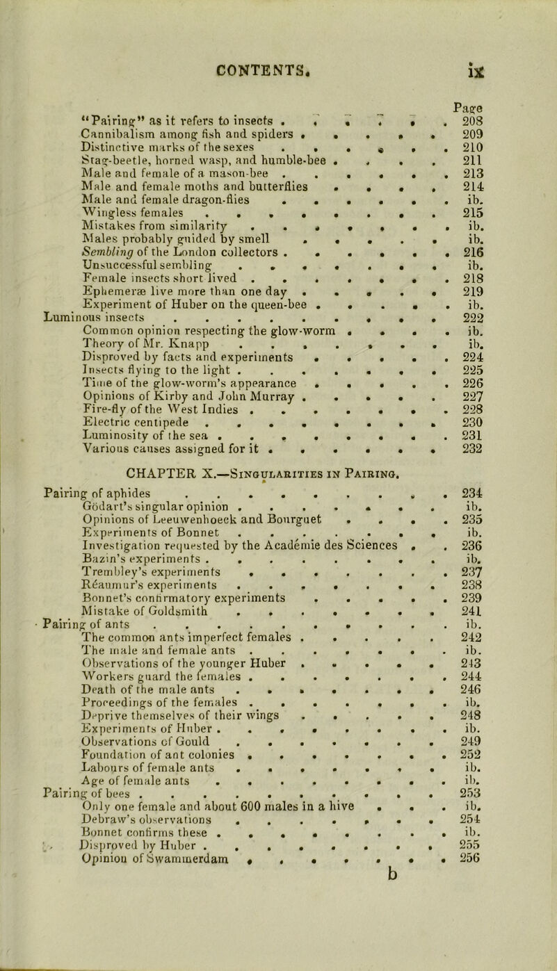 “Pairing:” as it refers to insects . Cannibalism among fish and spiders • . Distinctive marks of the sexes . , Stag-beetle, horned wasp, and humble-bee . Male and female of a mason-bee . Male and female moths and butterflies • Jlale and female dragon-flies . . Wingless females . . . • « Mistakes from similarity ... Males probably guided by smell . « Sembling of the London collectors . . Unsuccessful sembling .... Female insects short lived . . . Ephemerae live more than one day . Experiment of Huber on the cjueen-bee . Luminous insects ...... Common opinion respecting the glow-worm Theory of Air, Knapp .... Disproved by facts and experiments « Insects flying to the light .... Tiitje of the glow-worm’s appearance . Opinions of Kirby and John Murray . Fire-fly of the West Indies . . . Electric centipede ..... Luminosity of the sea .... Various causes assigned for it . . • CHAPTER X.—SiNGULAEiTiES IN Pairing * Pairing of aphides Godart’s singular opinion . Opinions of Leeuwenhoeck and Bourguet Experiments of Bonnet Investigation re(]uested by the Academic des Sciences Bazin’s experiments ..... Trembley’s experiments .... Reaumur’s experiments .... Bonnet’s confirmatory experiments . . Mistake of Goldsmith .... Pairing of ants ....... The common ants imperfect females . . The male and female ants .... Observations of the younger Huber . Workers guard the females .... Death of the male ants .... Proceedings of the females .... Deprive themselves of their wings . . Experiments of Huber ..... Observations of Gould .... Foundation of ant colonies .... Labours of female ants .... Age of female ants ..... Pairing of bees Only one female and about 600 males in a hive Debraw’s observations .... Bonnet confirms these ..... . Disproved by Huber ..... Opinion of bwaminerdam • . • . Page 208 209 210 211 213 214 ib, 215 ib. ib. 216 ib. 218 219 ib. 222 ib, ib. 224 225 226 227 228 230 231 232 234 ib. 235 ib. 236 ib. 237 238 239 241 ib. 242 ib. 213 244 246 ib, 248 ib. 249 252 ib. ib. 253 ib. 254 ib. 255 256 b