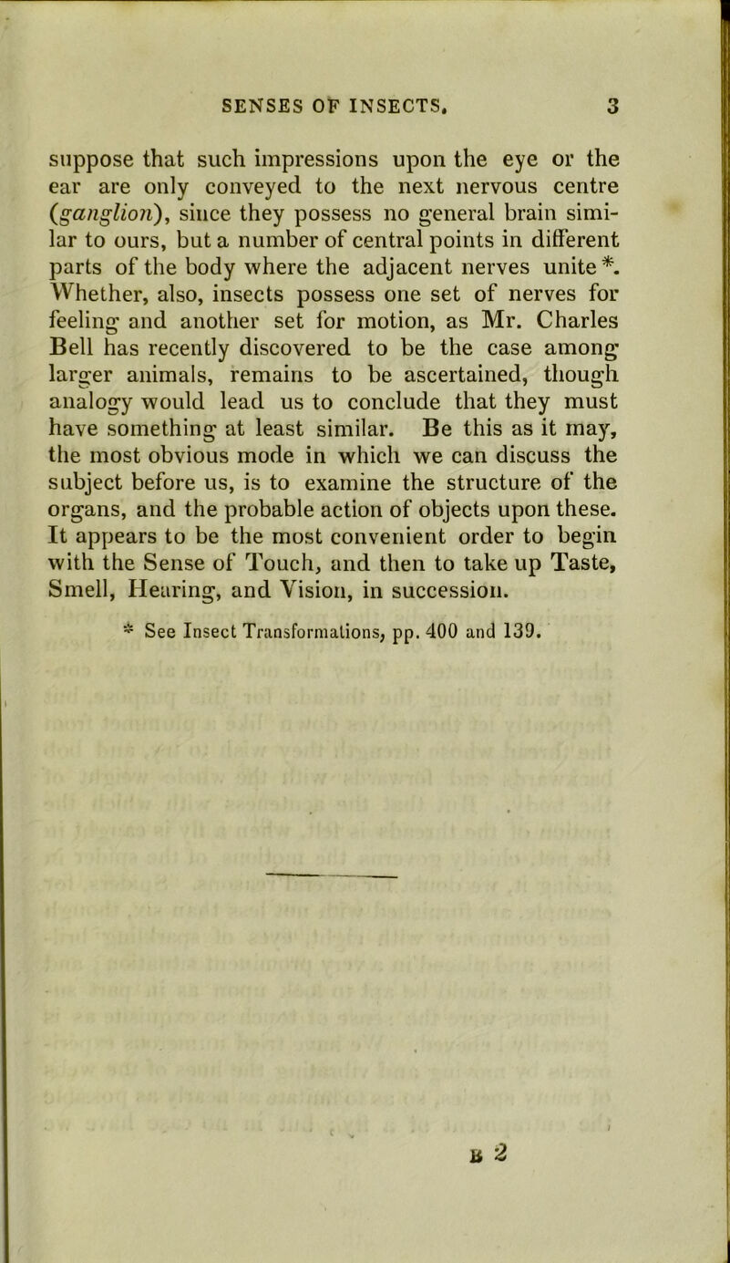 suppose that such impressions upon the eye or the ear are only conveyed to the next nervous centre (ga?iglio?i), since they possess no general brain simi- lar to ours, but a number of central points in different parts of the body where the adjacent nerves unite*. Whether, also, insects possess one set of nerves for feeling and another set for motion, as Mr. Charles Bell has recently discovered to be the case among larger animals, remains to be ascertained, though analogy would lead us to conclude that they must have something at least similar. Be this as it may, the most obvious mode in which we can discuss the subject before us, is to examine the structure of the organs, and the probable action of objects upon these. It appears to be the most convenient order to begin with the Sense of Touch, and then to take up Taste, Smell, Hearing, and Vision, in succession. * See Insect Transformations, pp. 400 and 139. a 2