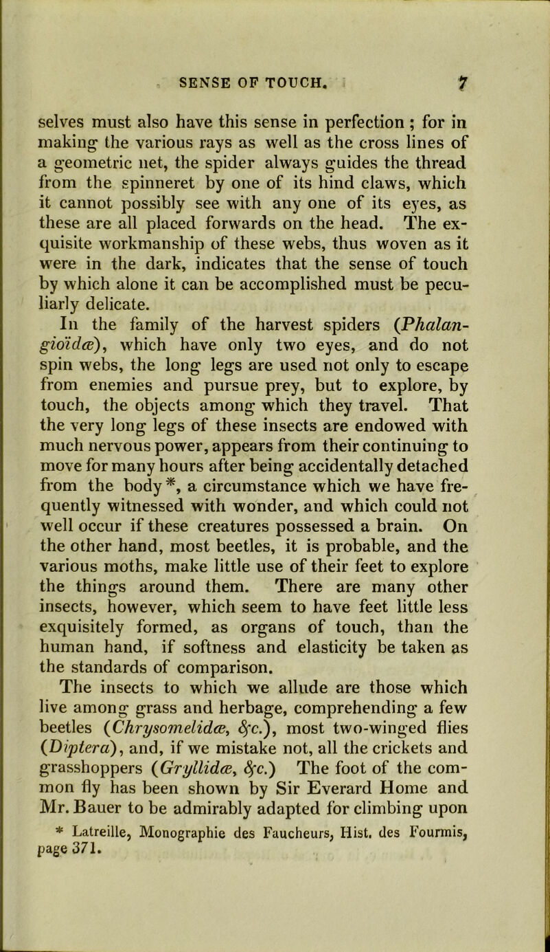 selves must also have this sense in perfection; for in making the various rays as well as the cross lines of a geometric net, the spider always guides the thread from the spinneret by one of its hind claws, which it cannot possibly see with any one of its eyes, as these are all placed forwards on the head. The ex- quisite workmanship of these webs, thus woven as it were in the dark, indicates that the sense of touch by which alone it can be accomplished must be pecu- liarly delicate. In the family of the harvest spiders {Phalan- gimd<B)^ which have only two eyes, and do not spin webs, the long legs are used not only to escape from enemies and pursue prey, but to explore, by touch, the objects among which they travel. That the very long legs of these insects are endowed with much nervous power, appears from their continuing to move for many hours after being accidentally detached from the body a circumstance which we have fre- quently witnessed with wonder, and which could not well occur if these creatures possessed a brain. On the other hand, most beetles, it is probable, and the various moths, make little use of their feet to explore the things around them. There are many other insects, however, which seem to have feet little less exquisitely formed, as organs of touch, than the human hand, if softness and elasticity be taken as the standards of comparison. The insects to which we allude are those which live among grass and herbage, comprehending a few beetles {Chrysomelidce^ ^c.), most two-winged flies (Dipterd)^ and, if we mistake not, all the crickets and grasshoppers {Gryllidce^ Sfc.) The foot of the com- mon fly has been shown by Sir Everard Home and Mr. Bauer to be admirably adapted for climbing upon * Latreille, Monographic des Faucheurs, Hist, des Fourmis, page 371.