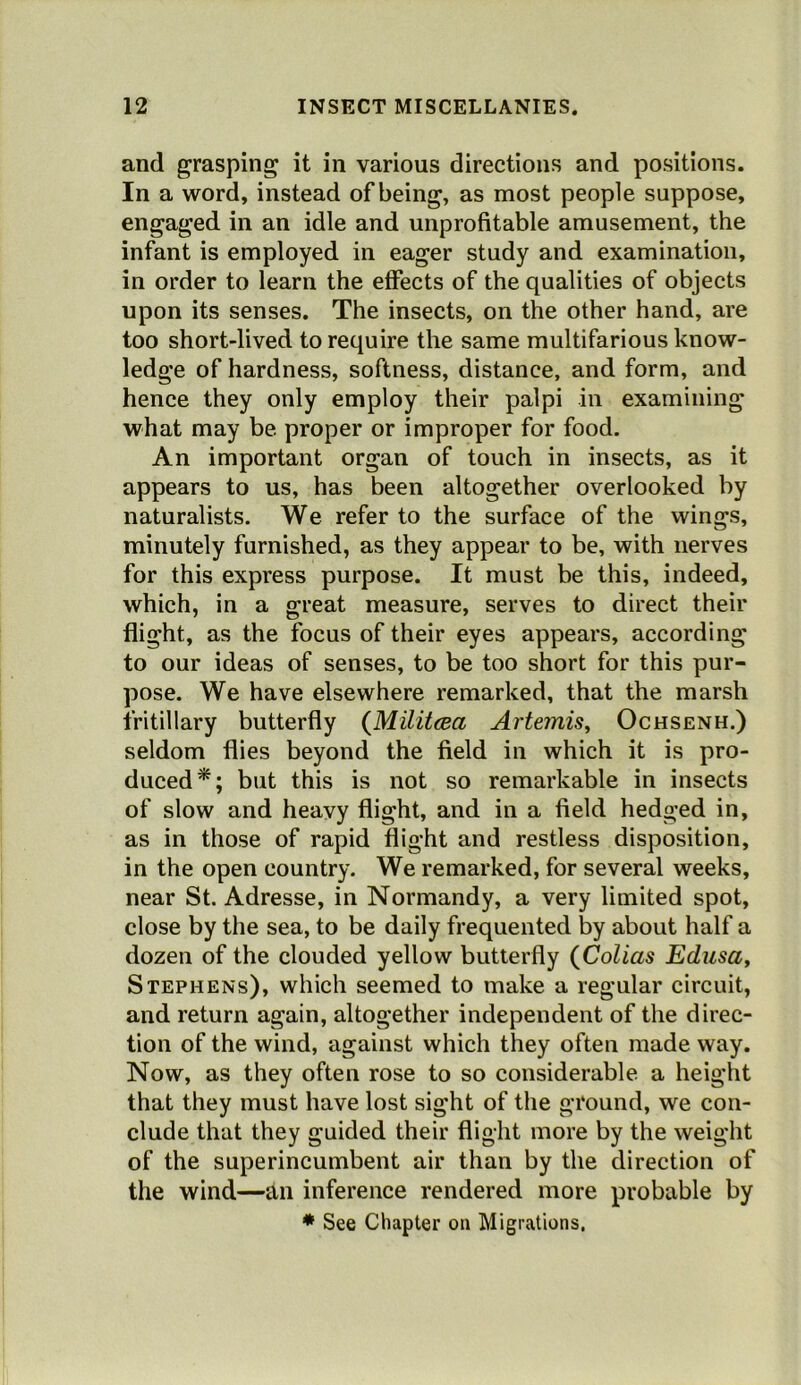 and grasping it in various directions and positions. In a word, instead of being, as most people suppose, engaged in an idle and unprofitable amusement, the infant is employed in eager study and examination, in order to learn the effects of the qualities of objects upon its senses. The insects, on the other hand, are too short-lived to require the same multifarious know- ledge of hardness, softness, distance, and form, and hence they only employ their palpi in examining what may be proper or improper for food. An important organ of touch in insects, as it appears to us, has been altogether overlooked by naturalists. We refer to the surface of the wings, minutely furnished, as they appear to be, with nerves for this express purpose. It must be this, indeed, which, in a great measure, serves to direct their flight, as the focus of their eyes appears, according to our ideas of senses, to be too short for this pur- pose. We have elsewhere remarked, that the marsh fritillary butterfly (Militcea Artemis^ Ochsenh.) seldom flies beyond the field in which it is pro- duced*; but this is not so remarkable in insects of slow and heavy flight, and in a field hedged in, as in those of rapid flight and restless disposition, in the open country. We remarked, for several weeks, near St. Adresse, in Normandy, a very limited spot, close by the sea, to be daily frequented by about half a dozen of the clouded yellow butterfly (Colias Edusa, Stephens), which seemed to make a regular circuit, and return again, altogether independent of the direc- tion of the wind, against which they often made way. Now, as they often rose to so considerable a height that they must have lost sight of the ground, we con- clude that they guided their flight more by the weight of the superincumbent air than by the direction of the wind—an inference rendered more probable by ♦ See Chapter on Migrations,