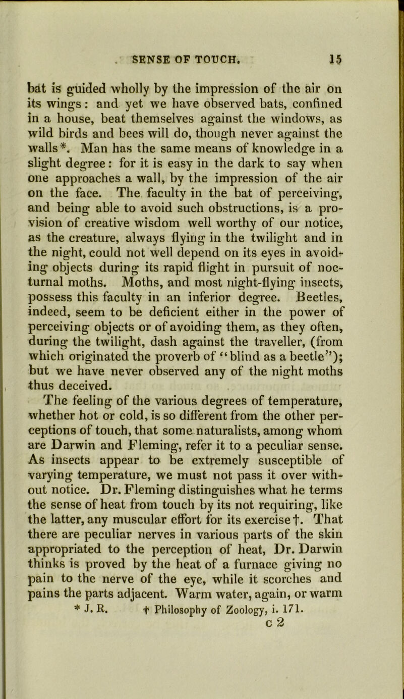 bat is guided wholly by the impression of the air on its wings: and yet we have observed bats, confined in a house, beat themselves against the windows, as wild birds and bees will do, though never against the walls Man has the same means of knowledge in a slight degree: for it is easy in the dark to say when one approaches a wall, by the impression of the air on the face. The faculty in the bat of perceiving, and being able to avoid such obstructions, is a pro- vision of creative wisdom well worthy of our notice, as the creature, always flying in the twilight and in the night, could not well depend on its eyes in avoid- ing objects during its rapid flight in pursuit of noc- turnal moths. Moths, and most night-flying insects, possess this faculty in an inferior degree. Beetles, indeed, seem to be deficient either in the power of perceiving objects or of avoiding them, as they often, during the twilight, dash against the traveller, (from which originated the proverb of ‘‘blind as a beetle”); but we have never observed any of the night moths thus deceived. The feeling of the various degrees of temperature, whether hot or cold, is so different from the other per- ceptions of touch, that some naturalists, among whom are Darwin and Fleming, refer it to a peculiar sense. As insects appear to be extremely susceptible of varying temperature, we must not pass it over with- out notice. Dr. Fleming distinguishes what he terms the sense of heat from touch by its not requiring, like the latter, any muscular effort for its exercise f. That there are peculiar nerves in various parts of the skin appropriated to the perception of heat, Dr. Darwin thinks is proved by the heat of a furnace giving no pain to the nerve of the eye, while it scorches and pains the parts adjacent. Warm water, again, or warm * J. R. t Philosophy of Zoology, i. 171. c 2