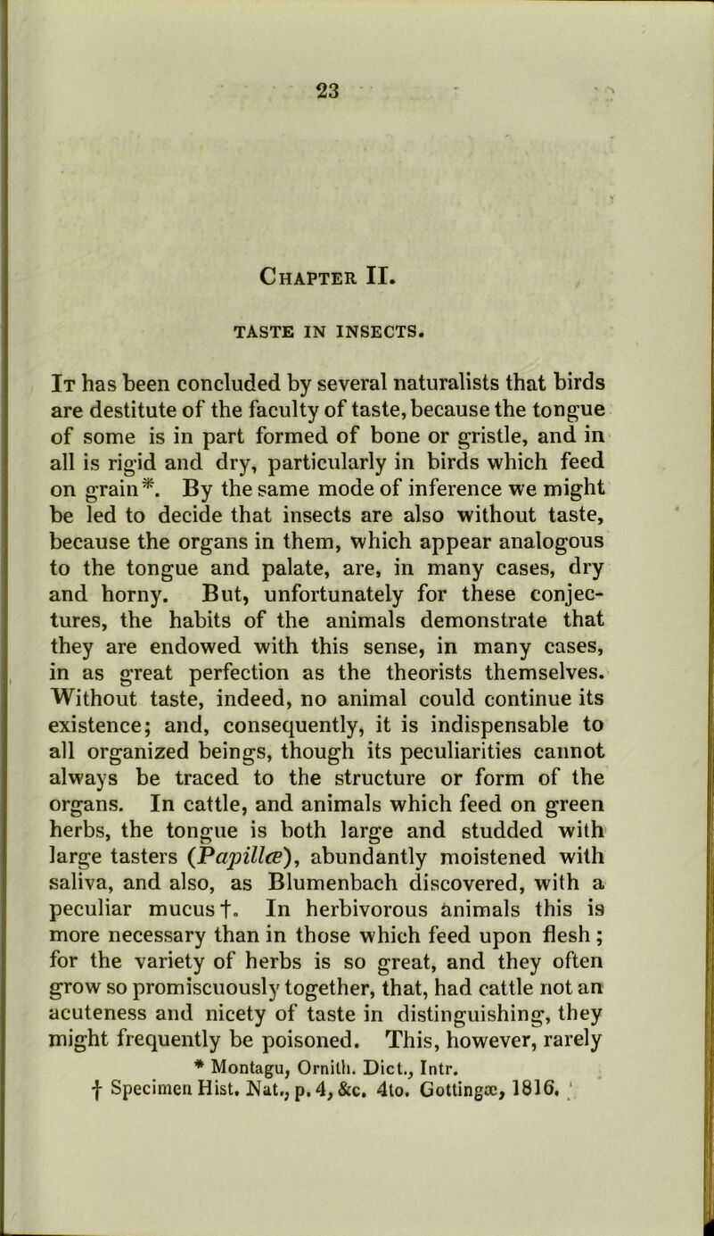 Chapter II. TASTE IN INSECTS. It has been concluded by several naturalists that birds are destitute of the faculty of taste, because the tongue of some is in part formed of bone or gristle, and in all is rigid and dry, particularly in birds which feed on grain*. By the same mode of inference we might be led to decide that insects are also without taste, because the organs in them, which appear analogous to the tongue and palate, are, in many cases, dry and horny. But, unfortunately for these conjec- tures, the habits of the animals demonstrate that they are endowed with this sense, in many cases, in as great perfection as the theorists themselves. Without taste, indeed, no animal could continue its existence; and, consequently, it is indispensable to all organized beings, though its peculiarities cannot always be traced to the structure or form of the organs. In cattle, and animals which feed on green herbs, the tongue is both large and studded with large tasters (Papillee)^ abundantly moistened with saliva, and also, as Blumenbach discovered, with a peculiar mucus t- In herbivorous animals this is more necessary than in those which feed upon flesh ; for the variety of herbs is so great, and they often grow so promiscuously together, that, had cattle not an acuteness and nicety of taste in distinguishing, they might frequently be poisoned. This, however, rarely * Montagu, Ornith. Diet., Intr. f Specimen Hist, Nat,, p. 4, &c, 4lo. Gottingae, 1816, ‘