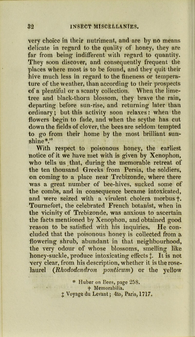 very choice in their nutriment, and are by no means delicate in regard to the quality of honey, they are far from being indifferent with regard to quantity. They soon discover, and consequently frequent the places where most is to be found, and they quit their hive much less in regard to the fineness or tempera- ture of the weather, than according to their prospects of a plentiful or a scanty collection. When the lime- tree and black-thorn blossom, they brave the rain, departing before sun-rise, and returning later than ordinary; but this activity soon relaxes; when the flowers begin to fade, and when the scythe has cut down the fields of clover, the bees are seldom tempted to go from their home by the most brilliant sun- shine*.” With respect to poisonous honey, the earliest notice of it we have met with is given by Xenophon, who tells us that, during the memorable retreat of the ten thousand Greeks from Persia, the soldiers, on coming to a place near Trebizonde, where there was a great number of bee-hives, sucked some of the combs, and in consequence became intoxicated, and were seized with a virulent cholera morbus f. Tournefort, the celebrated French botanist, when in the vicinity of Trebizonde, was anxious to ascertain the facts mentioned by Xenophon, and obtained good reason to be satisfied with his inquiries. He con- cluded that the poisonous honey is collected from a flowering shrub, abundant in that neighbourhood, the very odour of whose blossoms, smelling like honey-suckle, produce intoxicating effects It is not very clear, from his description, whether it is the rose- laurel (Rhododendron j^^nticum) or the yellow * Huber on Bees, page 258. t Memorabilia. J Voyage du Levant j 4to, Paris, 1717,