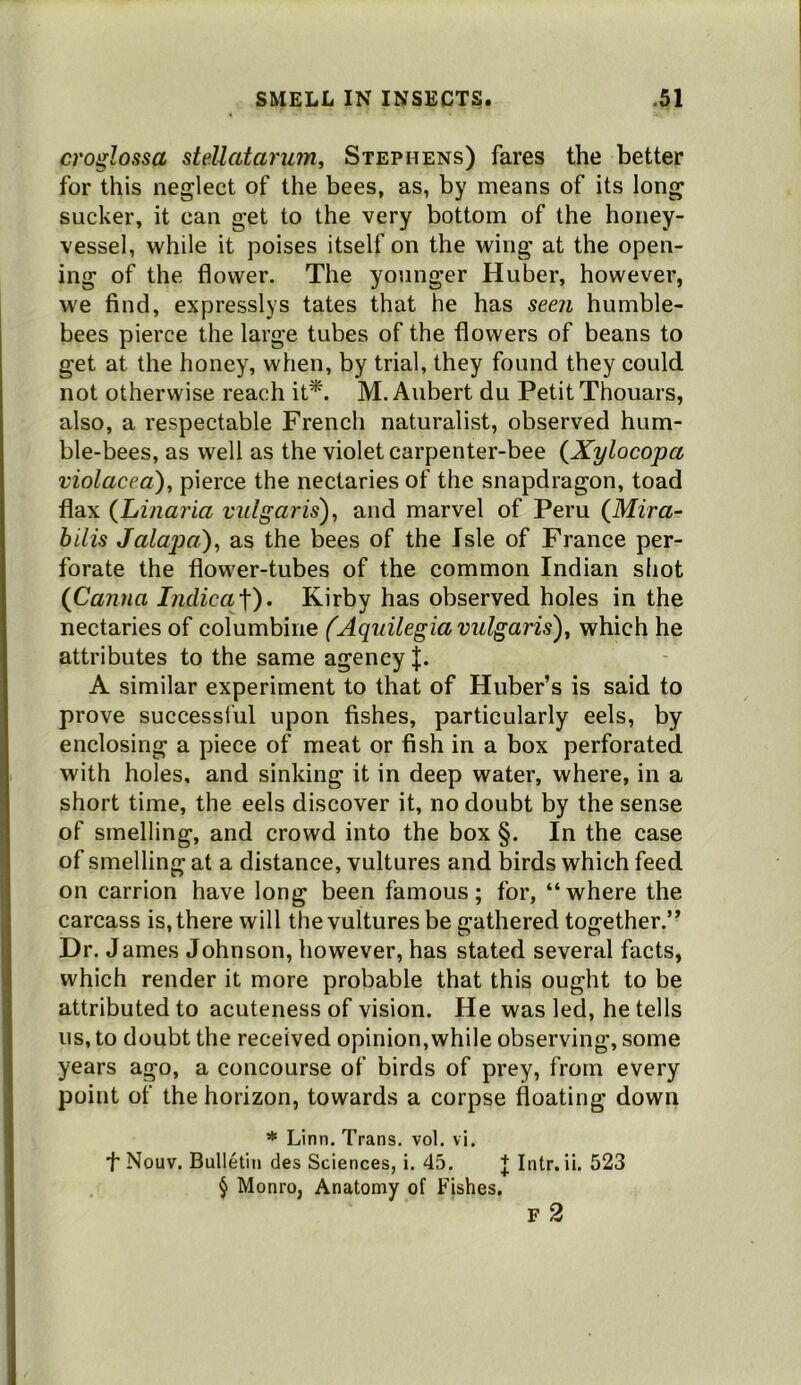 croglossa stellatarujn, Stephens) fares the better for this neglect of the bees, as, by means of its long sucker, it can get to the very bottom of the honey- vessel, while it poises itself on the wing at the open- ing of the flower. The younger Huber, however, we find, expresslys tates that he has seen humble- bees pierce the large tubes of the flowers of beans to get at the honey, when, by trial, they found they could not otherwise reach it*. M. Aubert du Petit Thouars, also, a respectable French naturalist, observed hum- ble-bees, as well as the violet carpenter-bee {Xylocopa violacea), pierce the nectaries of the snapdragon, toad flax (Linaria vulgaris')^ and marvel of Peru (Mira- bilis Jalajja), as the bees of the Isle of France per- forate the flower-tubes of the common Indian siiot (Canna l7idica/\'). Kirby has observed holes in the nectaries of columbine (Aquilegia vulgaris), which he attributes to the same agency A similar experiment to that of Huber’s is said to prove successful upon fishes, particularly eels, by enclosing a piece of meat or fish in a box perforated with holes, and sinking it in deep water, where, in a short time, the eels discover it, no doubt by the sense of smelling, and crowd into the box §. In the case of smelling at a distance, vultures and birds which feed on carrion have long been famous; for, “where the carcass is, there will the vultures be gathered together.” Dr. James Johnson, however, has stated several facts, which render it more probable that this ought to be attributed to acuteness of vision. He was led, he tells us, to doubt the received opinion, while observing, some years ago, a concourse of birds of prey, from every point of the horizon, towards a corpse floating down * Linn, Trans, vol. vi. f Nouv. Bulletin des Sciences, i. 45. + Intr. ii. 523 § Monro, Anatomy of Fishes. F 2