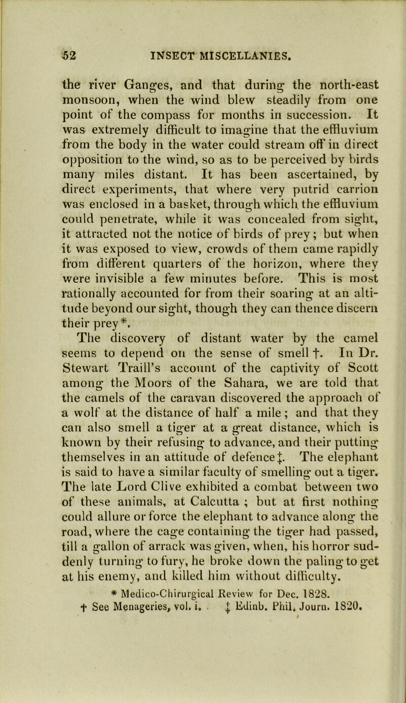 the river Gang'es, and that during the north-east monsoon, when the wind blew steadily from one point of the compass for months in succession. It was extremely difficult to imagine that the effluvium from the body in the water could stream off in direct opposition to the wind, so as to be perceived by birds many miles distant. It has been ascertained, by direct experiments, that where very putrid carrion was enclosed in a basket, through which, the effluvium could penetrate, while it was concealed from sight, it attracted not the notice of birds of prey ; but when it was exposed to view, crowds of them came rapidly from different quarters of the horizon, where they were invisible a few minutes before. This is most rationally accounted for from their soaring at an alti- tude beyond our sight, though they can thence discern their prey*. The discovery of distant water by the camel seems to depend on the sense of smell t- In Gi’- Stewart Traill’s account of the captivity of Scott among the Moors of the Sahara, we are told that the camels of the caravan discovered the approach of a wolf at the distance of half a mile; and that they can also smell a tiger at a great distance, which is known by their refusing to advance, and their putting themselves in an attitude of defenceThe elephant is said to have a similar faculty of smelling out a tiger. The late Lord Clive exhibited a combat between two of these animals, at Calcutta ; but at first nothing could allure or force the elephant to advance along the road, where the cage containing the tiger had passed, till a gallon of arrack was given, when, his horror sud- denly turning to fury, he broke down the paling to get at his enemy, and killed him without difficulty. * Meclico-Chirurgical Review for Dec. 1828, t See Menageries, vol, i. .{; Edinb. Phil, Journ. 1820,