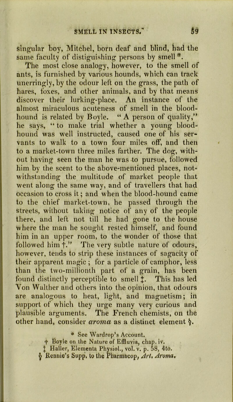 singular boy, Mitchel, born deaf and blind, had the same faculty of distiguishing persons by smell The most close analogy, however, to the smell of ants, is furnished by various hounds, which can track unerringly, by the odour left on the grass, the path of hares, foxes, and other animals, and by that means discover their lurking-place. An instance of the almost miraculous acuteness of smell in the blood- hound is related by Boyle. “ A person of quality,” he says, “ to make trial whether a young blood- hound was well instructed, caused one of his ser- vants to walk to a town four miles off, and then to a market-town three miles farther. The dog, with- out having seen the man he was to pursue, followed him by the scent to the above-mentioned places, not- withstanding the multitude of market people that went along the same way, and of travellers that had occasion to cross it; and when the blood-hound came to the chief market-town, he passed through the streets, without taking notice of any of the people there, and left not till he had gone to the house where the man he sought rested himself, and found him in an upper room, to the wonder of those that followed himf.” The very subtle nature of odours, however, tends to strip these instances of sagacity of their apparent magic; for a particle of camphor, less than the two-millionth part of a grain, has been found distinctly perceptible to smell J. This has led Von Walther and others into the opinion, that odours are analogous to heat, light, and magnetism; in support of which they urge many very curious and plausible arguments. The French chemists, on the other hand, consider aroma as a distinct element * See Wardrop’s Account, f Boyle on the Nature of Effluvia, chap. iv. Haller, Elementa Physiol,, vol. v. p. 58, 4to. ^ Rennie’s Supp, to the Pharmacop, Art, Aroma,