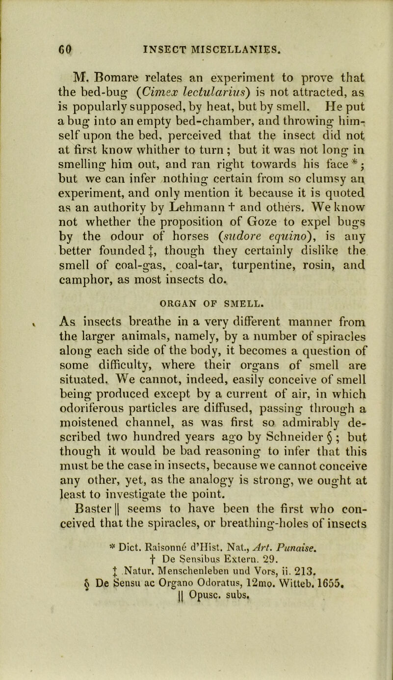 M. Bomare relates an experiment to prove that the bed-bug (Cimex lectularius) is not attracted, as is popularly supposed, by heat, but by smell. He put a bug into an empty bed-chamber, and throwing him- self upon the bed, perceived that the insect did not at first know whither to turn ; but it was not long in smelling him out, and ran right towards his face * j but we can infer nothing certain from so clumsy an experiment, and only mention it because it is quoted as an authority by Lehmann t and others. We know not whether the proposition of Goze to expel bugs by the odour of horses {sudore equino), is any better founded |, though they certainly dislike the smell of coal-gas, coal-tar, turpentine, rosin, and camphor, as most insects do. ORGAN OF SMELL. As insects breathe in a very different manner from the larger animals, namely, by a number of spiracles along each side of the body, it becomes a question of some difficulty, where their organs of smell are situated. We cannot, indeed, easily conceive of smell being produced except by a current of air, in which odoriferous particles are diffused, passing through a moistened channel, as was first so admirably de- scribed two hundred years ago by Schneider § ; but though it would be bad reasoning to infer that this must be the case in insects, because we cannot conceive any other, yet, as the analogy is strong, we ought at least to investigate the point. Baster|| seems to have been the first who con- ceived that the spiracles, or breathing-holes of insects ‘•i* Diet. Raisonn6 d’Hist. Nat., Art. Punatse. t De Sensibus Extern. 29. f; Natur. Menschenleben und Vors, ii. 213. ^ De iSeiisu ac Organo Odoratus, 12nio. Witteb. 1655, 11 Opusc. subs.