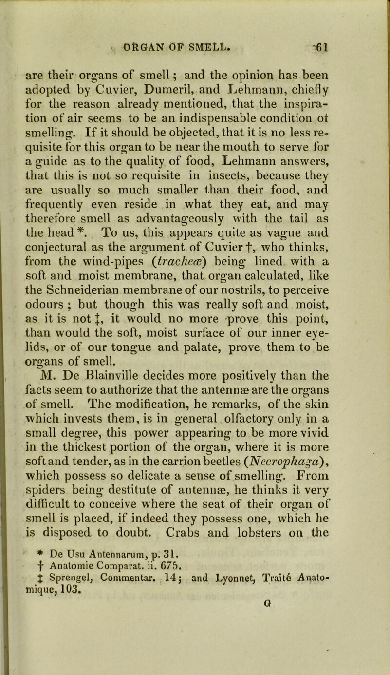 are their organs of smell; and the opinion has been adopted by Cuvier, Dumeril, and Lehmann, chiefly for the reason already mentioned, that the inspira- tion of air seems to be an indispensable condition ot smelling. If it should be objected, that it is no less re- quisite for this organ to be near the mouth to serve for a guide as to the quality of food, Lehmann answers, that this is not so requisite in insects, because they are usually so much smaller than their food, and frequently even reside in what they eat, and may therefore smell as advantageously with the tail as the head To us, this appears quite as vague and conjectural as the argument of Cuvier t, who thinks, from the wind-pipes {trachece^ being lined with a soft and moist membrane, that organ calculated, like the Schneiderian membrane of our nostrils, to perceive odours ; but though this was really soft and moist, as it is not |, it would no more prove this point, than would the soft, moist surface of our inner eye- lids, or of our tongue and palate, prove them to be organs of smell. M. De Blainville decides more positively than the facts seem to authorize that the antennae are the organs of smell. The modification, he remarks, of the skin which invests them, is in general olfactory only in a small degree, this power appearing to be more vivid in the thickest portion of the organ, where it is more soft and tender, as in the carrion beetles {Necro'phaga)y which possess so delicate a sense of smelling. From spiders being destitute of antennae, he thinks it very difficult to conceive where the seat of their or^an of smell is placed, if indeed they possess one, which he is disposed to doubt. Crabs and lobsters on the * De Usu Antennarum, p. 31. f Anatomie Comparat. ii. 675. X Sprengel, Commentar. 14; and Lyonnet, Trait6 Anato- mique, 103. G