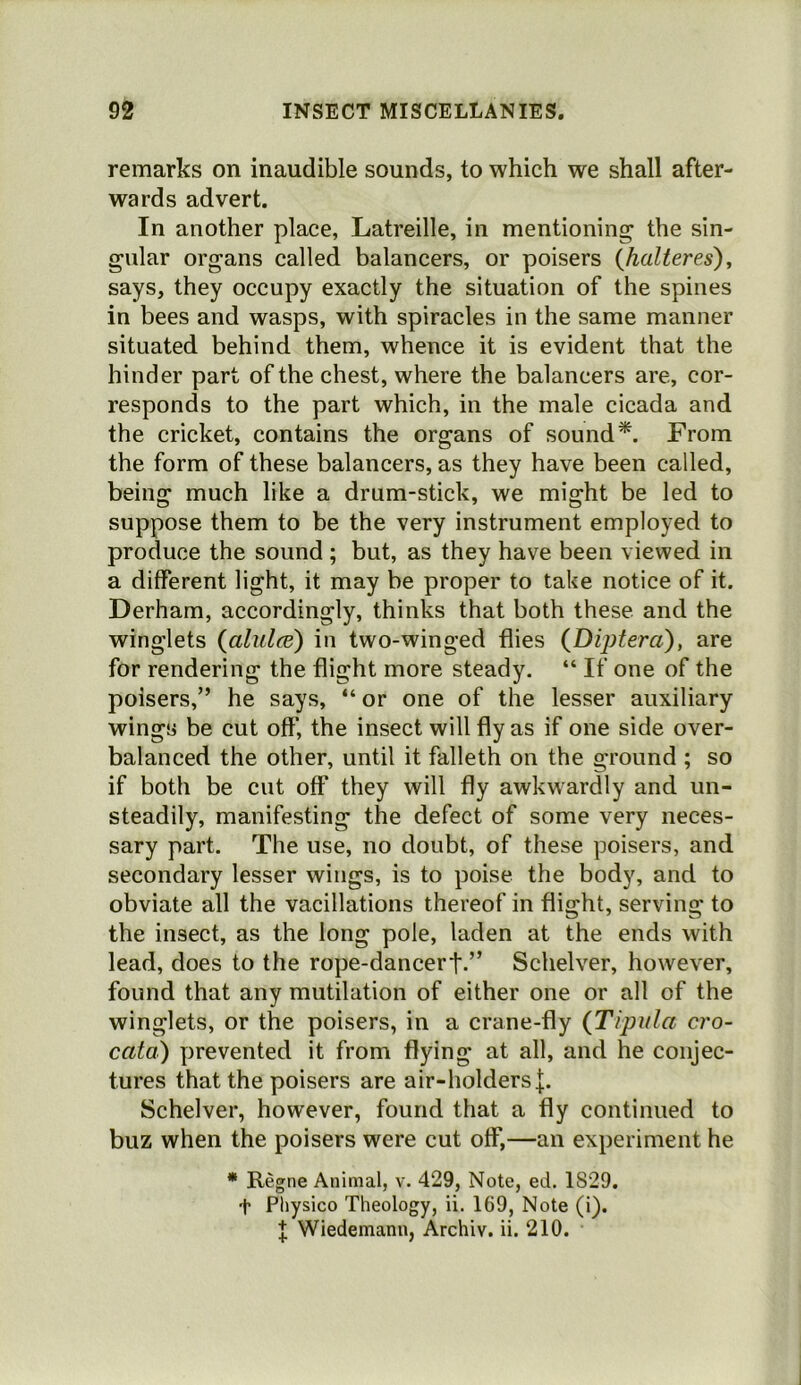 remarks on inaudible sounds, to which we shall after- wards advert. In another place, Latreille, in mentioning the sin- gular organs called balancers, or poisers (Jialteres), says, they occupy exactly the situation of the spines in bees and wasps, with spiracles in the same manner situated behind them, whence it is evident that the hinder part of the chest, where the balancers are, cor- responds to the part which, in the male cicada and the cricket, contains the organs of sound*. From the form of these balancers, as they have been called, being much like a drum-stick, we might be led to suppose them to be the very instrument employed to produce the sound ; but, as they have been viewed in a different light, it may be proper to take notice of it. Derham, accordingly, thinks that both these and the winglets {alulae) in two-winged flies {Diptera), are for rendering the flight more steady. “ If one of the poisers,” he says, “ or one of the lesser auxiliary wings be cut off, the insect will fly as if one side over- balanced the other, until it falleth on the ground ; so if both be cut off they will fly awkwardly and un- steadily, manifesting the defect of some very neces- sary part. The use, no doubt, of these poisers, and secondary lesser wings, is to poise the body, and to obviate all the vacillations thereof in flight, serving to the insect, as the long pole, laden at the ends with lead, does to the rope-dancerf.” Schelver, however, found that any mutilation of either one or all of the winglets, or the poisers, in a crane-fly {Tipula cro- cata) prevented it from flying at all, and he conjec- tures that the poisers are air-holders|. Schelver, however, found that a fly continued to buz when the poisers were cut off,—an experiment he * Regne Animal, v. 429, Note, ed. 1829. t Pliysico Theology, ii. 169, Note (i). J Wiedemann, Archiv. ii. 210.