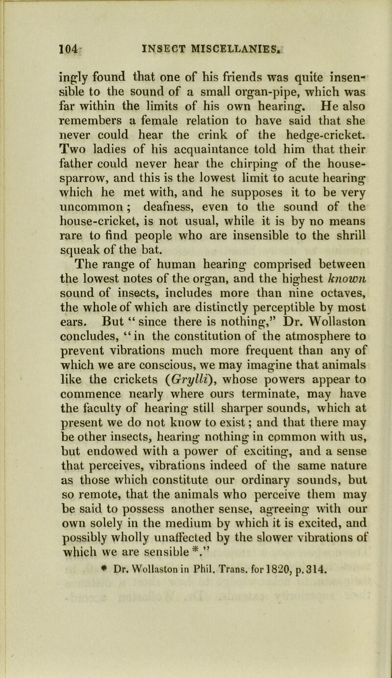 ing^ly found that one of his friends was quite insen- sible to the sound of a small organ-pipe, which was far within the limits of his own hearing. He also remembers a female relation to have said that she never could hear the crink of the hedge-cricket. Two ladies of his acquaintance told him that their father could never hear the chirping of the house- sparrow, and this is the lowest limit to acute hearing which he met with, and he supposes it to be very uncommon; deafness, even to the sound of the house-cricket, is not usual, while it is by no means rare to find people who are insensible to the shrill squeak of the bat. The range of human hearing comprised between the lowest notes of the organ, and the highest known sound of insects, includes more than nine octaves, the whole of which are distinctly perceptible by most ears. But “ since there is nothing,” Dr. Wollaston concludes, “in the constitution of the atmosphere to prevent vibrations much more frequent than any of which we are conscious, we may imagine that animals like the crickets (Grylli), whose powers appear to commence nearly where ours terminate, may have the faculty of hearing still sharper sounds, which at present we do not know to exist; and that there may be other insects, hearing nothing in common with us, but endowed with a power of exciting, and a sense that perceives, vibrations indeed of the same nature as those which constitute our ordinary sounds, but so remote, that the animals who perceive them may be said to possess another sense, agreeing with our own solely in the medium by which it is excited, and possibly wholly unaffected by the slower vibrations of which we are sensible * Dr. Wollaston in Phil. Trans, for 1820, p. 314.