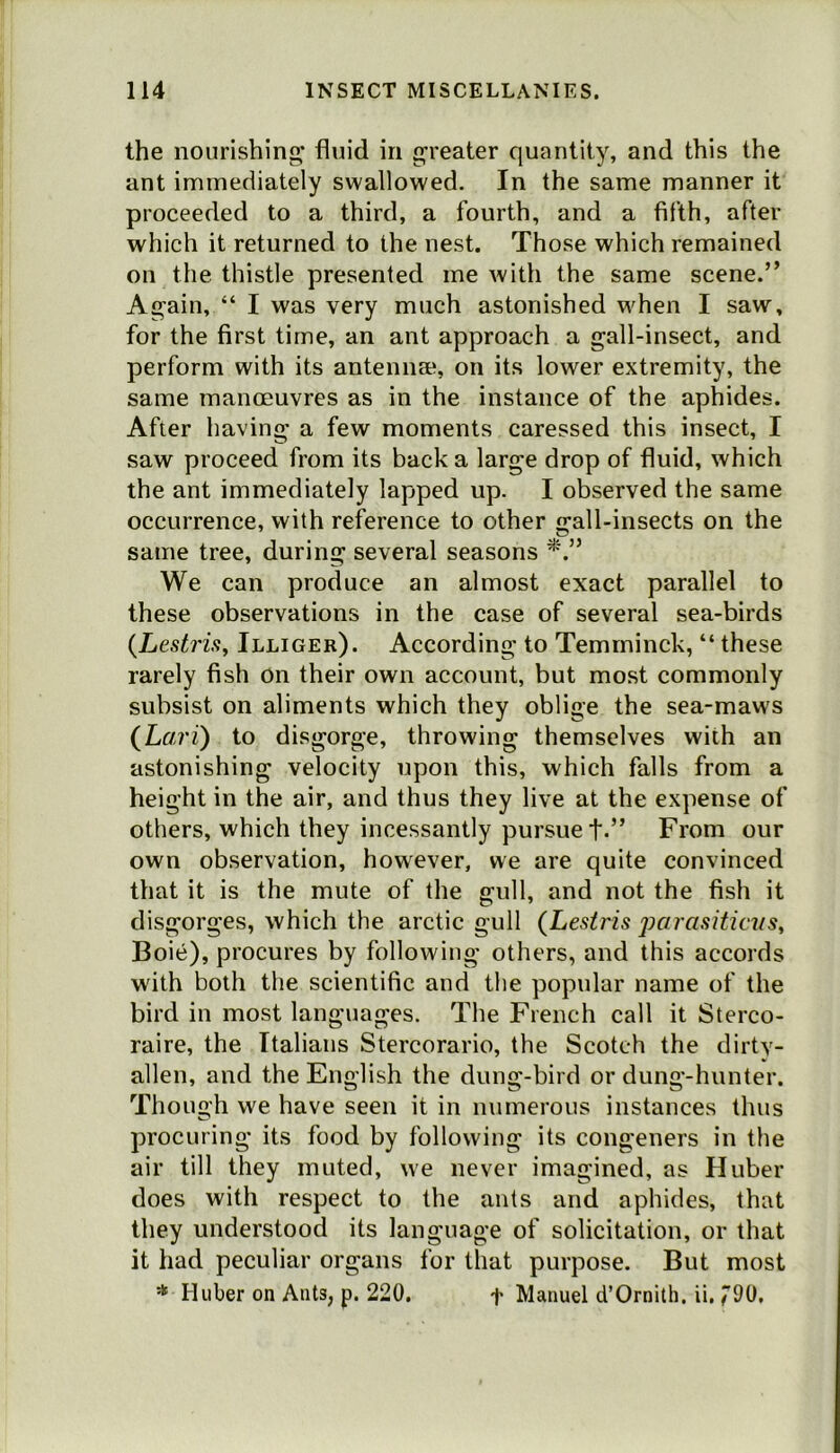 the nourishing’ fluid in greater quantity, and this the ant immediately swallowed. In the same manner it proceeded to a third, a fourth, and a fifth, after which it returned to the nest. Those which remained on the thistle presented me with the same scene.” Again, “ I was very much astonished when I saw, for the first time, an ant approach a gall-insect, and perform with its antenn®, on its lower extremity, the same manoeuvres as in the instance of the aphides. After having a few moments caressed this insect, I saw proceed from its back a large drop of fluid, which the ant immediately lapped up. I observed the same occurrence, with reference to other gall-insects on the same tree, during several seasons We can produce an almost exact parallel to these observations in the case of several sea-birds {Lestrisy Illiger). According to Temrninck, “ these rarely fish on their own account, but most commonly subsist on aliments which they oblige the sea-maws (^Lari) to disgorge, throwing themselves with an astonishing velocity upon this, which falls from a height in the air, and thus they live at the expense of others, which they incessantly pursue t-” From our own observation, however, we are quite convinced that it is the mute of the gull, and not the fish it disgorges, which the arctic gull (Lesiris parasiticus, Boie), procures by following others, and this accords with both the scientific and the popular name of the bird in most languages. The French call it Sterco- raire, the Italians Stercorario, the Scotch the dirty- alien, and the English the dung-bird or dung-hunter. Though we have seen it in numerous instances thus procuring its food by following its congeners in the air till they muted, we never imagined, as Huber does with respect to the ants and aphides, that they understood its language of solicitation, or that it had peculiar organs for that purpose. But most * Huber on Ants, p. 220. f Manuel d’Ornitb. ii. 790,