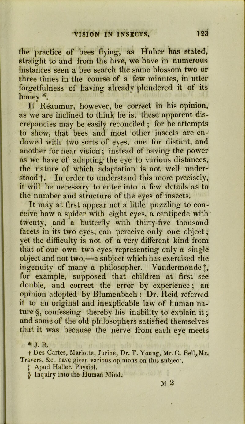 the practice of bees flying, as Huber has stated, straight to and from the hive, we have in numerous instances seen a bee search the same blossom two or three times in the course of a few minutes, in utter forgetfulness of having already plundered it of its honey *. If Reaumur, however, be correct in his opinion, as we are inclined to think he is, these apparent dis- crepancies may be easily reconciled ; for he attempts to show, that bees and most other insects are en- dowed with two sorts of eyes, one for distant, and another for near vision; instead of having the power as we have of adapting the eye to various distances, the nature of which adaptation is not well under- stood f. In order to understand this more precisely, it will be necessary to enter into a few details as to the number and structure of the eyes of insects. It may at first appear not a little puzzling to con- ceive how a spider with eight eyes, a centipede with twenty, and a butterfly with thirty-five thousand facets in its two eyes, can perceive only one object; yet the difficulty is not of a very different kind from that of our own two eyes representing only a single object and not two,—a subject which has exercised the ingenuity of many a philosopher. Vandermonde |, for example, supposed that children at first see double, and correct the error by experience; an opinion adopted by Blumenbach : Dr. Reid referred it to an original and inexplicable law of human na- ture §, confessing thereby his inability to explain it; and some of the old philosophers satisfied themselves that it was because the nerve from each eye meets * J. R. t Des Cartes, Mariolte, Jurine, Dr. T. Young, Mr. C. Bell, Mr. Travers, &c. have given various opinions on this subject. J Apud Haller, Physiol. 9 Inquiry into the Human Mind. IM 2