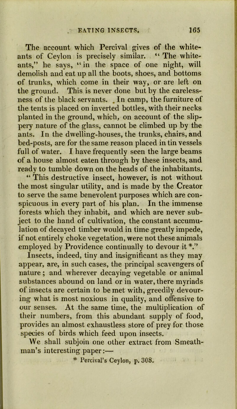 The account which Percival gjives of the white- ants of Ceylon is precisely similar. “ The white- ants,” he says, “ in the space of one night, will demolish and eat up all the boots, shoes, and bottoms of trunks, which come in their way, or are left on the ground. This is never done but by the careless- ness of the black servants. . In camp, the furniture of the tents is placed on inverted bottles, with their necks planted in the ground, which, on account of the slip- pery nature of the glass, cannot be climbed up by the ants. In the dwelling-houses, the trunks, chairs, and bed-posts, are for the same reason placed in tin vessels full of water. I have frequently seen the large beams of a house almost eaten through by these insects, and ready to tumble down on the heads of the inhabitants. “ This destructive insect, however, is not without the most singular utility, and is made by the Creator to serve the same benevolent purposes which are con- spicuous in every part of his plan. In the immense forests which they inhabit, and which are never sub- ject to the hand of cultivation, the constant accumu- lation of decayed timber would in time greatly impede, if not entirely choke vegetation, were not these animals employed by Providence continually to devour it Insects, indeed, tiny and insignificant as they may appear, are, in such cases, the principal scavengers of nature; and wherever decaying vegetable or animal substances abound on land or in water, there myriads of insects are certain to be met with, greedily devour- ing what is most noxious in quality, and offensive to our senses. At the same time, the multiplication of their numbers, from this abundant supply of food, provides an almost exhaustless store of prey for those species of birds which feed upon insects. We shall subjoin one other extract from Smeath- man’s interesting paper:— * Perclval’s Ceylon, p. 308.