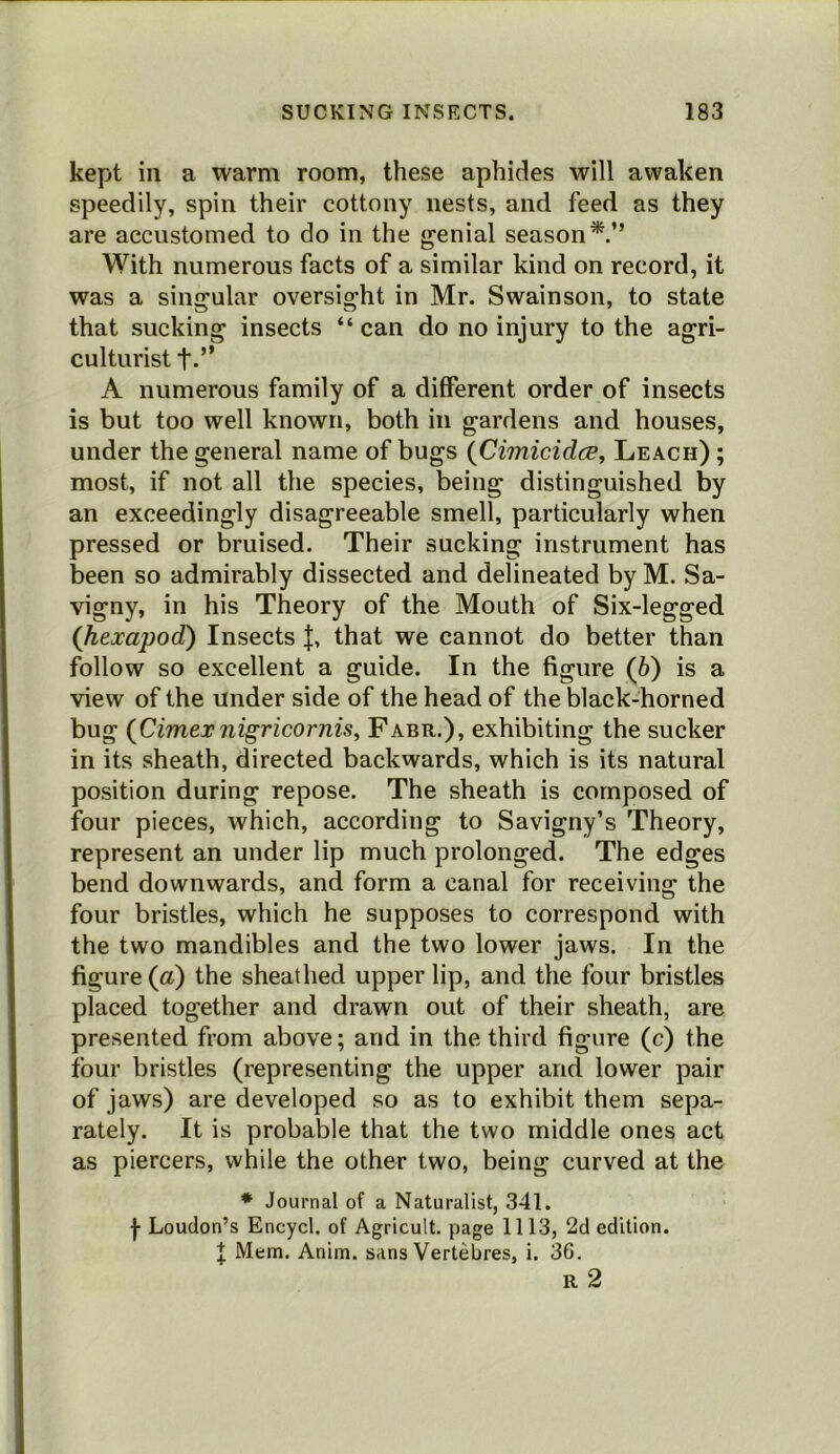 kept in a warm room, these aphides will awaken speedily, spin their cottony nests, and feed as they are accustomed to do in the genial season*.” With numerous facts of a similar kind on record, it was a singular oversight in Mr. Swain son, to state that sucking insects “can do no injury to the agri- culturist f.” A numerous family of a different order of insects is but too well known, both in gardens and houses, under the general name of bugs {Cimicidce, Leach) ; most, if not all the species, being distinguished by an exceedingly disagreeable smell, particularly when pressed or bruised. Their sucking instrument has been so admirably dissected and delineated by M. Sa- vigny, in his Theory of the Mouth of Six-legged (hexapod') Insects that we cannot do better than follow so excellent a guide. In the figure (6) is a view of the under side of the head of the black-horned bug (Cimexnigricornis, Fabr.), exhibiting the sucker in its sheath, directed backwards, which is its natural position during repose. The sheath is composed of four pieces, which, according to Savigny’s Theory, represent an under lip much prolonged. The edges bend downwards, and form a canal for receiving the four bristles, which he supposes to correspond with the two mandibles and the two lower jaws. In the figure (a) the sheathed upper lip, and the four bristles placed together and drawn out of their sheath, are presented from above; and in the third figure (c) the four bristles (representing the upper and lower pair of jaws) are developed so as to exhibit them sepa- rately. It is probable that the two middle ones act as piercers, while the other two, being curved at the * Journal of a Naturalist, 341. ■j- Loudon’s Encycl. of Agricult, page 1113, 2d edition. I Mem. Anim. sans Vertebres, i. 36.