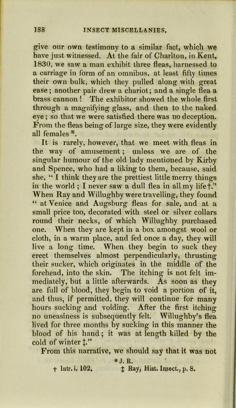 give our own testimony to a similar fact, which we have just witnessed. At the fair of Charlton, in Kent, 1830, we saw a man exhibit three fleas, harnessed to a carriage in form of an omnibus, at least fifty times their own bulk, which they pulled along with great ease ; another pair drew a chariot; and a single flea a brass cannon ! The exhibitor showed the whole first through a magnifying glass, and then to the naked eye; so that we were satisfied there was no deception. From the fleas being of large size, they were evidently all females*. It is rarely, however, that we meet with fleas in the way of amusement; unless we are of the singular humour of the old lady mentioned by Kirby and Spence, who had a liking to them, because, said she, “ I think they are the prettiest little merry things in the world ; I never saw a dull flea in all my lifet-” When Ray and Willughby were travelling, they found “ at Venice and Augsburg fleas for sale, and at a small price too, decorated with steel or silver collars round their necks, of which Willughby purchased one. When they are kept in a box amongst wool or cloth, in a warm place, and fed once a day, they will live a long time. When they begin to suck they erect themselves almost perpendicularly, thrusting their sucker, which originates in the middle of the forehead, into the skin. The itching is not felt im- mediately, but a little afterwards. As soon as they are full of blood, they begin to void a portion of it, and thus, if permitted, they will continue for many hours sucking and voiding. After the first itching no uneasiness is subsequently felt. Willughby’s flea lived for three months by sucking in this manner the blood of his hand; it was at length killed by the cold of winter J.” From this narrative, we should say that it was not *J. R. J Ray, Hist. Insect,, p, 8, t Intr. i. 102,