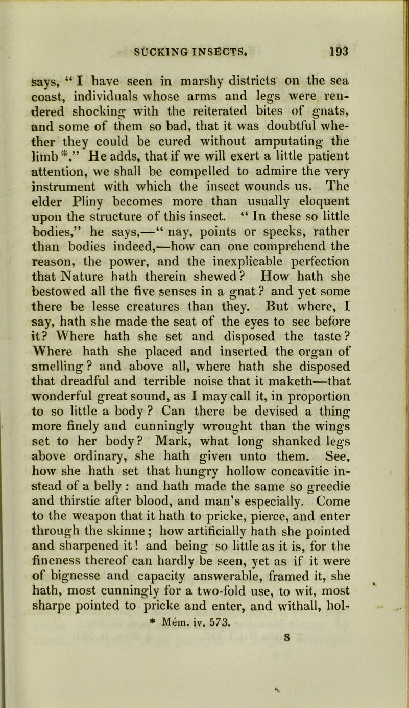 says. “ I have seen in marshy districts on the sea coast, individuals whose arms and legs were ren- dered shocking with the reiterated bites of gnats, and some of them so bad, that it was doubtful whe- ther they could be cured without amputating the limb^.” He adds, that if we will exert a little patient attention, we shall be compelled to admire the very instrument with which the insect wounds us. The elder Pliny becomes more than usually eloquent upon the structure of this insect. “ In these so little bodies,” he says,—“ nay, points or specks, rather than bodies indeed,—how can one comprehend the reason, the power, and the inexplicable perfection that Nature hath therein shewed? How hath she bestowed all the five senses in a gnat ? and yet some there be lesse creatures than they. But where, I say, hath she made the seat of the eyes to see before it? Where hath she set and disposed the taste? Where hath she placed and inserted the organ of smelling ? and above all, where hath she disposed that dreadful and terrible noise that it maketh—that wonderful great sound, as I may call it, in proportion to so little a body ? Can there be devised a thing more finely and cunningly wrought than the wings set to her body? Mark, what long shanked legs above ordinary, she hath given unto them. See, how she hath set that hungry hollow concavitie in- stead of a belly : and hath made the same so greedie and thirstie after blood, and man’s especially. Come to the weapon that it hath to pricke, pierce, and enter through the skinne ; how artificially hath she pointed and sharpened it! and being so little as it is, for the fineness thereof can hardly be seen, yet as if it were of bignesse and capacity answerable, framed it, she hath, most cunningly for a two-fold use, to wit, most sharpe pointed to pricke and enter, and withall, hol- * Mem. iv. 573. S