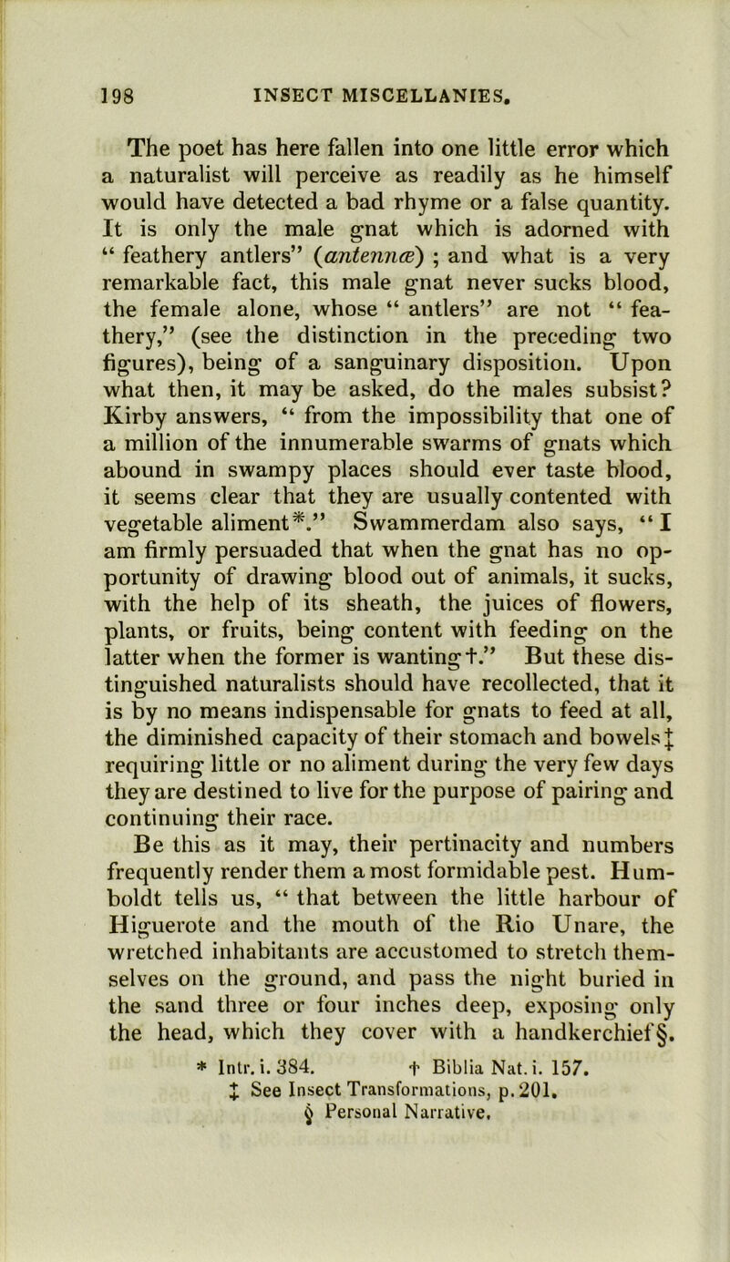 The poet has here fallen into one little error which a naturalist will perceive as readily as he himself would have detected a bad rhyme or a false quantity. It is only the male gnat which is adorned with “ feathery antlers” {antenruB) ; and what is a very remarkable fact, this male gnat never sucks blood, the female alone, whose “ antlers” are not “ fea- thery,” (see the distinction in the preceding two figures), being of a sanguinary disposition. Upon what then, it may be asked, do the males subsist? Kirby answers, “ from the impossibility that one of a million of the innumerable swarms of gnats which abound in swampy places should ever taste blood, it seems clear that they are usually contented with vegetable aliment*.” Swammerdam also says, “I am firmly persuaded that when the gnat has no op- portunity of drawing blood out of animals, it sucks, with the help of its sheath, the juices of flowers, plants, or fruits, being content with feeding on the latter when the former is wanting t.” But these dis- tinguished naturalists should have recollected, that it is by no means indispensable for gnats to feed at all, the diminished capacity of their stomach and bowels ;|; requiring little or no aliment during the very few days they are destined to live for the purpose of pairing and continuing their race. Be this as it may, their pertinacity and numbers frequently render them a most formidable pest. Hum- boldt tells us, “ that between the little harbour of Higuerote and the mouth of the Rio Unare, the wretched inhabitants are accustomed to stretch them- selves on the ground, and pass the night buried in the sand three or four inches deep, exposing only the head, which they cover with a handkerchief§. * Intr. i. 384. t BibliaNat.i. 157. X See Insect Transformations, p.201, ^ Personal Narrative.