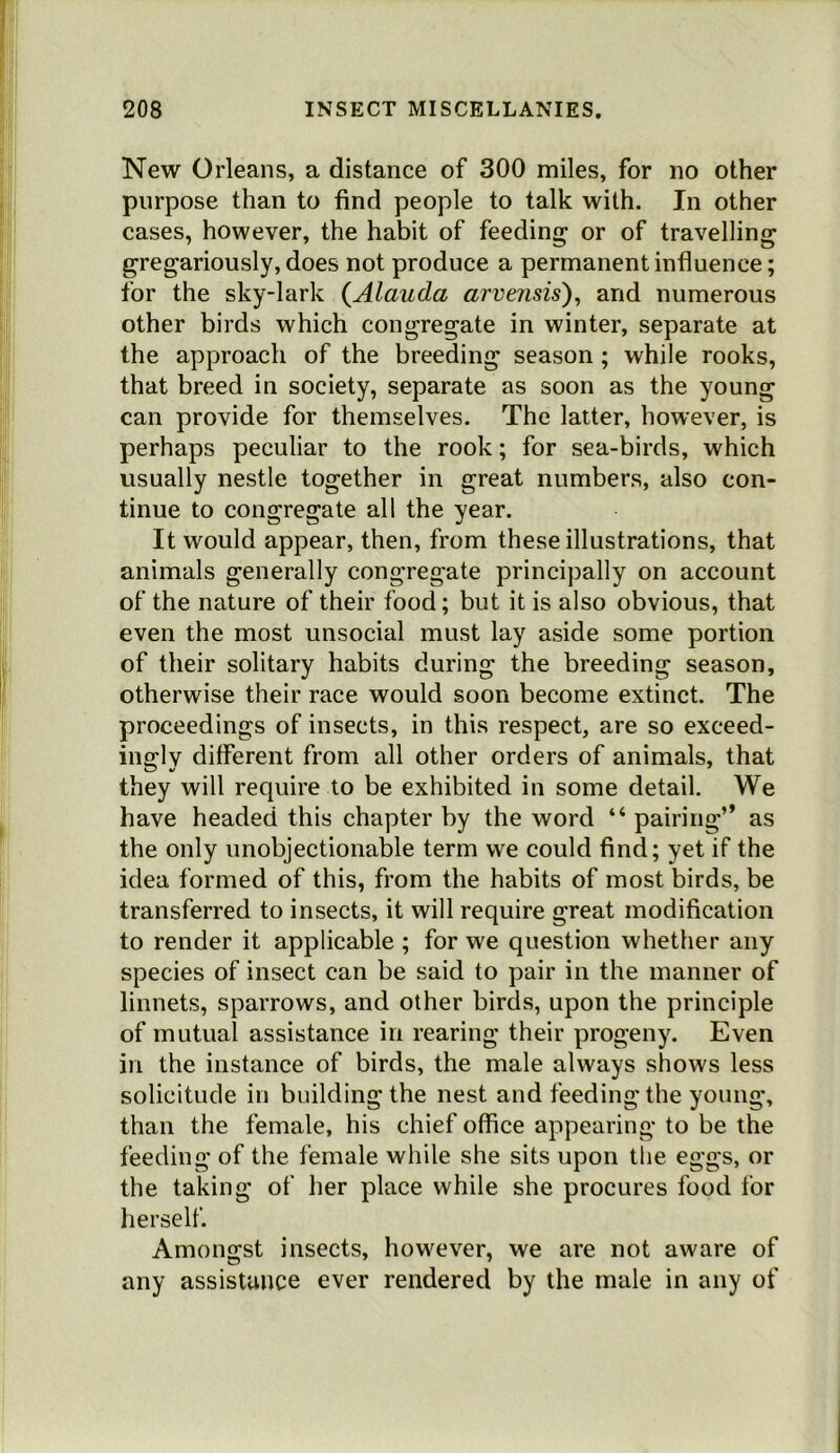 New Orleans, a distance of 300 miles, for no other purpose than to find people to talk with. In other cases, however, the habit of feeding or of travelling gregariously, does not produce a permanent influence; for the sky-lark {Alauda arvensis)^ and numerous other birds which congregate in winter, separate at the approach of the breeding season ; while rooks, that breed in society, separate as soon as the young can provide for themselves. The latter, however, is perhaps peculiar to the rook; for sea-birds, which usually nestle together in great numbers, also con- tinue to congregate all the year. It would appear, then, from these illustrations, that animals generally congregate principally on account of the nature of their food; but it is also obvious, that even the most unsocial must lay aside some portion of their solitary habits during the breeding season, otherwise their race would soon become extinct. The proceedings of insects, in this respect, are so exceed- ino^lv different from all other orders of animals, that they will require to be exhibited in some detail. We have headed this chapter by the word “ pairing” as the only unobjectionable term we could find; yet if the idea formed of this, from the habits of most birds, be transferred to insects, it will require great modification to render it applicable ; for we question whether any species of insect can be said to pair in the manner of linnets, sparrows, and other birds, upon the principle of mutual assistance in rearing their progeny. Even in the instance of birds, the male always shows less solicitude in building the nest and feeding the young, than the female, his chief office appearing to be the feeding of the female while she sits upon the eggs, or the taking of her place while she procures food for herself. Amongst insects, however, we are not aware of any assistance ever rendered by the male in any of