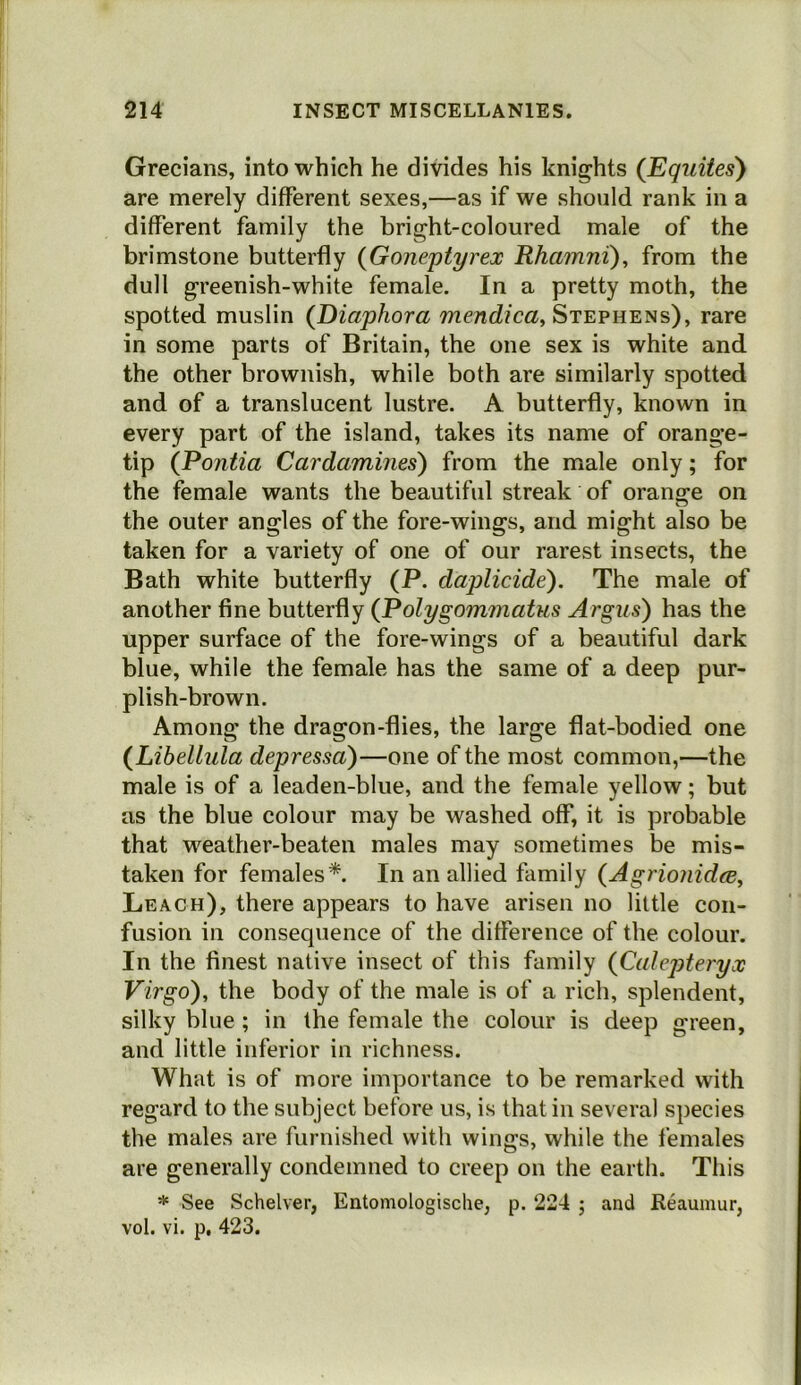 Grecians, into which he divides his knights (Equites) are merely different sexes,—as if we should rank in a different family the bright-coloured male of the brimstone butterfly {Goneptyrex Rhamni), from the dull greenish-white female. In a pretty moth, the spotted muslin (Diaphora TTzencZ/m, Stephens), rare in some parts of Britain, the one sex is white and the other brownish, while both are similarly spotted and of a translucent lustre. A butterfly, known in every part of the island, takes its name of orange- tip (Pontia Cardamines) from the male only; for the female wants the beautiful streak of orange on the outer angles of the fore-wings, and might also be taken for a variety of one of our rarest insects, the Bath white butterfly (P. daplicide). The male of another fine butterfly {Polygommatus Argus) has the upper surface of the fore-wings of a beautiful dark blue, while the female has the same of a deep pur- plish-brown. Among the dragon-flies, the large flat-bodied one {Libellula depressa)—one of the most common,—the male is of a leaden-blue, and the female yellow; but as the blue colour may be washed off, it is probable that weather-beaten males may sometimes be mis- taken for females*. In an allied family {Agrionidm, Leach), there appears to have arisen no little con- fusion in consequence of the difference of the colour. In the finest native insect of this family (Culepteryx Virgo), the body of the male is of a rich, splendent, silky blue; in the female the colour is deep green, and little inferior in richness. What is of more importance to be remarked with regard to the subject before us, is that in several species the males are furnished with wings, while the females are generally condemned to creep on the earth. This * See Schelver, Entomologische, p. 224 ; and Reaumur, vol. vi. p, 423.