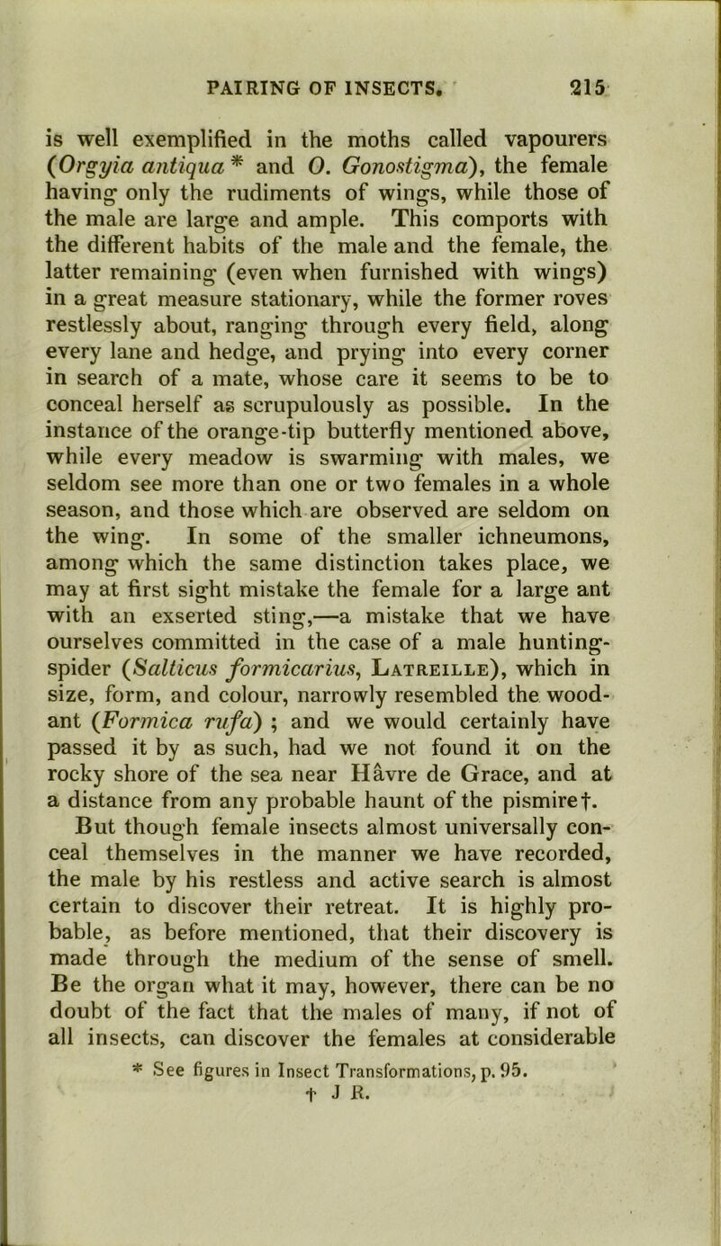 is well exemplified in the moths called vapourers {Orgyia antiqua * and 0. Gonostigma), the female having only the rudiments of wings, while those of the male are large and ample. This comports with the different habits of the male and the female, the latter remaining (even when furnished with wings) in a great measure stationary, while the former roves restlessly about, ranging through every field, along every lane and hedge, and prying into every corner in search of a mate, whose care it seems to be to conceal herself as scrupulously as possible. In the instance of the orange-tip butterfly mentioned above, while every meadow is swarming with males, we seldom see more than one or two females in a whole season, and those which are observed are seldom on the wing. In some of the smaller ichneumons, among which the same distinction takes place, we may at first sight mistake the female for a large ant with an exserted sting,—a mistake that we have ourselves committed in the case of a male hunting- spider {Salticus formicarius, Latreille), which in size, form, and colour, narrowly resembled the wood- ant (Formica rufa') ; and we would certainly have passed it by as such, had we not found it on the rocky shore of the sea near Havre de Grace, and at a distance from any probable haunt of the pismiref. But though female insects almost universally con- ceal themselves in the manner we have recorded, the male by his restless and active search is almost certain to discover their retreat. It is highly pro- bable, as before mentioned, that their discovery is made through the medium of the sense of smell. Be the organ what it may, however, there can be no doubt of the fact that the males of many, if not of all insects, can discover the females at considerable * See figures in Insect Transformations, p. 95. t J R«