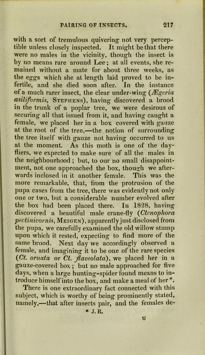 with a sort of tremulous quivering* not very percep- tible unless closely inspected. It might be that there were no males in the vicinity, though the insect is by no means rare around Lee; at all events, she re- mained without a mate for about three weeks, as the eggs which she at length laid proved to be in- fertile, and she died soon after. In the instance of a much rarer insect, the clear under-wing (Mgeria asiliformis^ Stephens), having discovered a brood in the trunk of a poplar tree, we were desirous of securing all that issued from it, and having caught a female, we placed her in a box covered with gauze at the root of the tree,—the notion of surrounding the tree itself with ^auze not having: occurred to us at the moment. As this moth is one of the day- fliers, we expected to make sure of all the males in the neighbourhood ; but, to our no small disappoint- ment, not one approached the box, though we after- wards inclosed in it another female. This was the more remarkable, that, from the protrusion of the pupa cases from the tree, there was evidently not only one or two, but a considerable number evolved after the box had been placed there. In 1828, having discovered a beautiful male crane-fly (Ctenophora pectinicorni^j Meigen), apparently just disclosed from the pupa, we carefully examined the old willow stump upon which it rested, expecting to find more of the same brood. Next day we accordingly observed a female, and imagining it to be one of the rare species {Ct. ornata or Ct. Jlaveolata)^ we placed her in a gauze-covered box; but no male approached for five days, when a large hunting-spider found means to in- troduce himself into the box, and make a meal of her*. There is one extraordinary fact connected with this subject, which is worthy of being prominently stated, namely,—that after insects pair, and the females de- * J.R. u