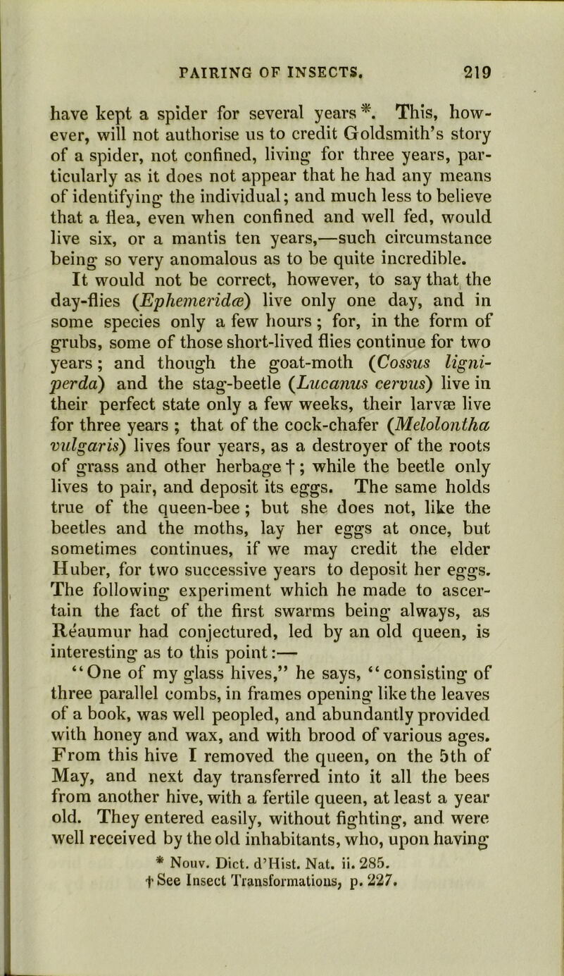 have kept a spider for several years This, how- ever, will not authorise us to credit Goldsmith’s story of a spider, not confined, living for three years, par- ticularly as it does not appear that he had any means of identifying the individual; and much less to believe that a flea, even when confined and well fed, would live six, or a mantis ten years,—such circumstance being so very anomalous as to be quite incredible. It would not be correct, however, to say that the day-flies {Ephemeridat) live only one day, and in some species only a few hours; for, in the form of grubs, some of those short-lived flies continue for two years; and though the goat-moth {Cossus ligni- perda) and the stag-beetle {Lucanus cervus) live in their perfect state only a few weeks, their larvae live for three years ; that of the cock-chafer {Melolontha vulgaris) lives four years, as a destroyer of the roots of grass and other herbage t; while the beetle only lives to pair, and deposit its eggs. The same holds true of the queen-bee; but she does not, like the beetles and the moths, lay her eggs at once, but sometimes continues, if we may credit the elder Huber, for two successive years to deposit her eggs. The following experiment which he made to ascer- tain the fact of the first swarms being always, as Reaumur had conjectured, led by an old queen, is interesting as to this point:— “One of my glass hives,” he says, “consisting of three parallel combs, in frames opening like the leaves of a book, was well peopled, and abundantly provided with honey and wax, and with brood of various ages. From this hive I removed the queen, on the 5th of May, and next day transferred into it all the bees from another hive, with a fertile queen, at least a year old. They entered easily, without fighting, and were well received by the old inhabitants, who, upon having * Nouv. Diet. d’Hist. Nat. ii. 285. tSee Insect Transformations, p. 227.