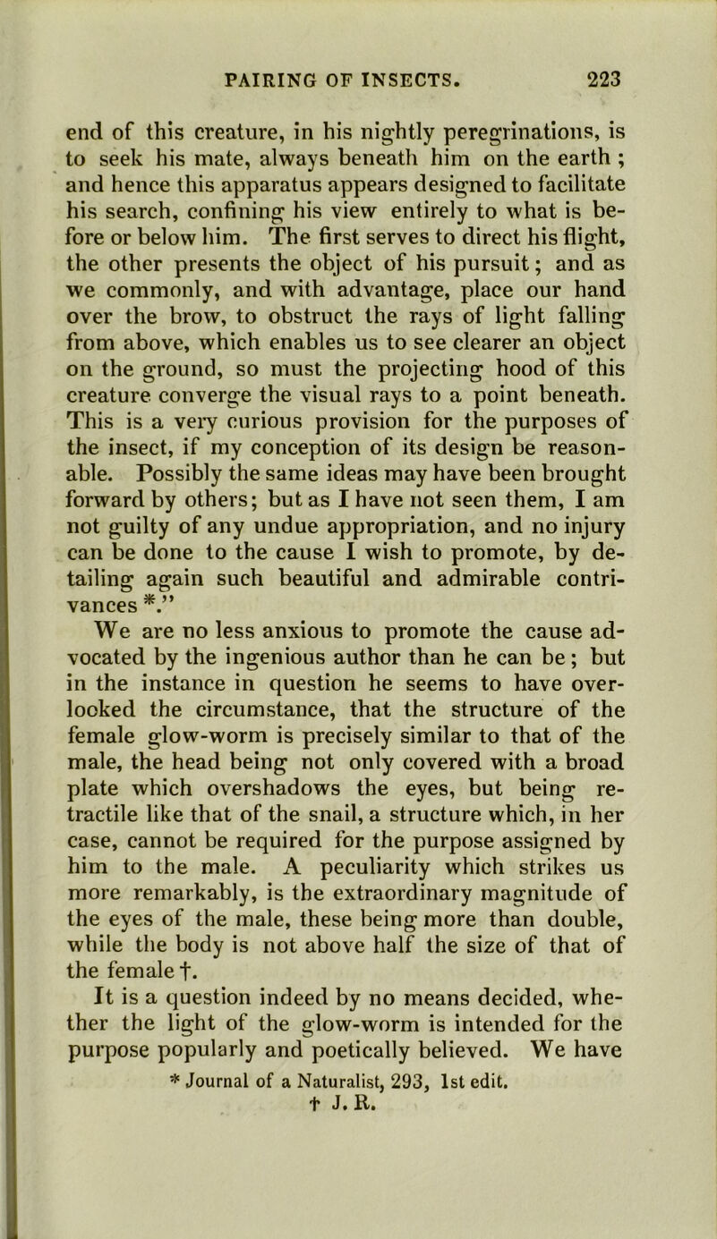 end of this creature, in his nightly peregrinations, is to seek his mate, always beneath him on the earth ; and hence this apparatus appears designed to facilitate his search, confining his view entirely to what is be- fore or below him. The first serves to direct his flight, the other presents the object of his pursuit; and as we commonly, and with advantage, place our hand over the brow, to obstruct the rays of light falling from above, which enables us to see clearer an object on the ground, so must the projecting hood of this creature converge the visual rays to a point beneath. This is a veiy curious provision for the purposes of the insect, if my conception of its design be reason- able. Possibly the same ideas may have been brought forward by others; but as I have not seen them, I am not guilty of any undue appropriation, and no injury can be done to the cause 1 wish to promote, by de- tailing again such beautiful and admirable contri- vances We are no less anxious to promote the cause ad- vocated by the ingenious author than he can be; but in the instance in question he seems to have over- looked the circumstance, that the structure of the female glow-worm is precisely similar to that of the male, the head being not only covered with a broad plate which overshadows the eyes, but being re- tractile like that of the snail, a structure which, in her case, cannot be required for the purpose assigned by him to the male. A peculiarity which strikes us more remarkably, is the extraordinary magnitude of the eyes of the male, these being more than double, while the body is not above half the size of that of the female t- It is a question indeed by no means decided, whe- ther the light of the glow-worm is intended for the purpose popularly and poetically believed. We have * Journal of a Naturalist, 293, 1st edit, t J. R.