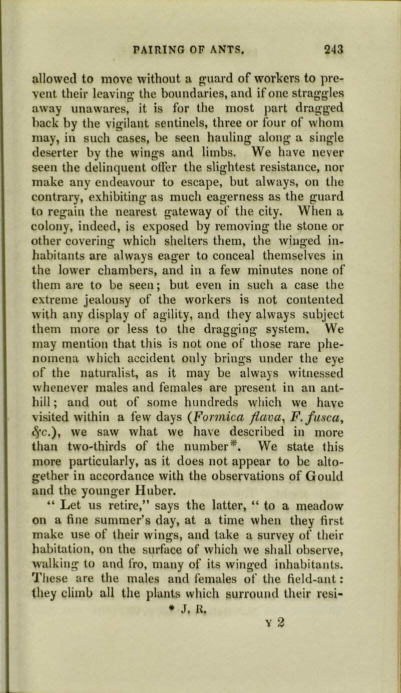 allowed to move without a g^uard of workers to pre- vent their leaving the boundaries, and if one straggles away unawares, it is for the most part dragged hack by the vigilant sentinels, three or four of whom may, in such cases, be seen hauling along a single deserter by the wings and limbs. We have never seen the delinquent offer the slightest resistance, nor make any endeavour to escape, but always, on the contrary, exhibiting as much eagerness as the guard to regain the nearest gateway of the city. When a colony, indeed, is exposed by removing the stone or other covering which shelters them, the winged in- habitants are always eager to conceal themselves in the lower chambers, and in a few minutes none of them are to be seen; but even in such a case the extreme jealousy of the workers is not contented with any display of agility, and they always subject them more or less to the dragging system. We may mention that this is not one of those rare phe- nomena which accident only brings under the eye of the naturalist, as it may be always witnessed whenever males and females are present in an ant- hill ; and out of some hundreds which we have visited within a few days (Formica fiava^ F-fusca^ 4*c.), we saw what we have described in more than two-thirds of the number^'. We state this more particularly, as it does not appear to be alto- gether in accordance with the observations of Gould and the younger Huber. “ Let us retire,” says the latter, “ to a meadow on a fine summer’s day, at a time when they first make use of their wings, and take a survey of their habitation, on the surface of which we shall observe, walking to and fro, many of its winged inhabitants. These are the males and females of the field-ant: they climb all the plants which surround their resi- * J. R.