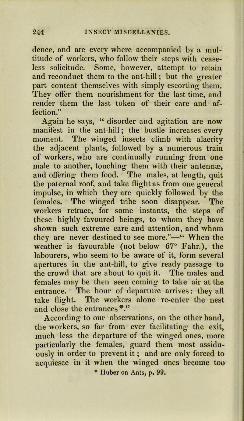 dence, and are every where accompanied by a mul- titude of workers, who follow their steps with cease- less solicitude. Some, however, attempt to retain and reconduct them to the ant-hill; but the greater part content themselves with simply escorting them. They offer them nourishment for the last time, and render them the last token of their care and af- fection.” Again he says, “ disorder and agitation are now manifest in the ant-hill; the bustle increases every moment. The winged insects climb with alacrity the adjacent plants, followed by a numerous train of workers, who are continually running from one male to another, touching them with their antennae, and offering them food. The males, at length, quit the paternal roof, and take flight as from one general impulse, in which they are quickly followed by the females. The winged tribe soon disappear. The workers retrace, for some instants, the steps of these highly favoured beings, to whom they have shown such extreme care and attention, and whom they are never destined to see more.”—“ When the weather is favourable (not below 67° Fahr.), the labourers, who seem to be aware of it, form several apertures in the ant-hill, to give ready passage to the crowd that are about to quit it. The males and females may be then seen coming to take air at the entrance. The hour of departure arrives: they all take flight. The workers alone re-enter the nest and close the entrances According to our observations, on the other hand, the workers, so far from ever facilitating the exit, much less the departure of the winged ones, more particularly the females, guard them most assidu- ously in order to prevent it; and are only forced to acquiesce in it when the winged ones become too