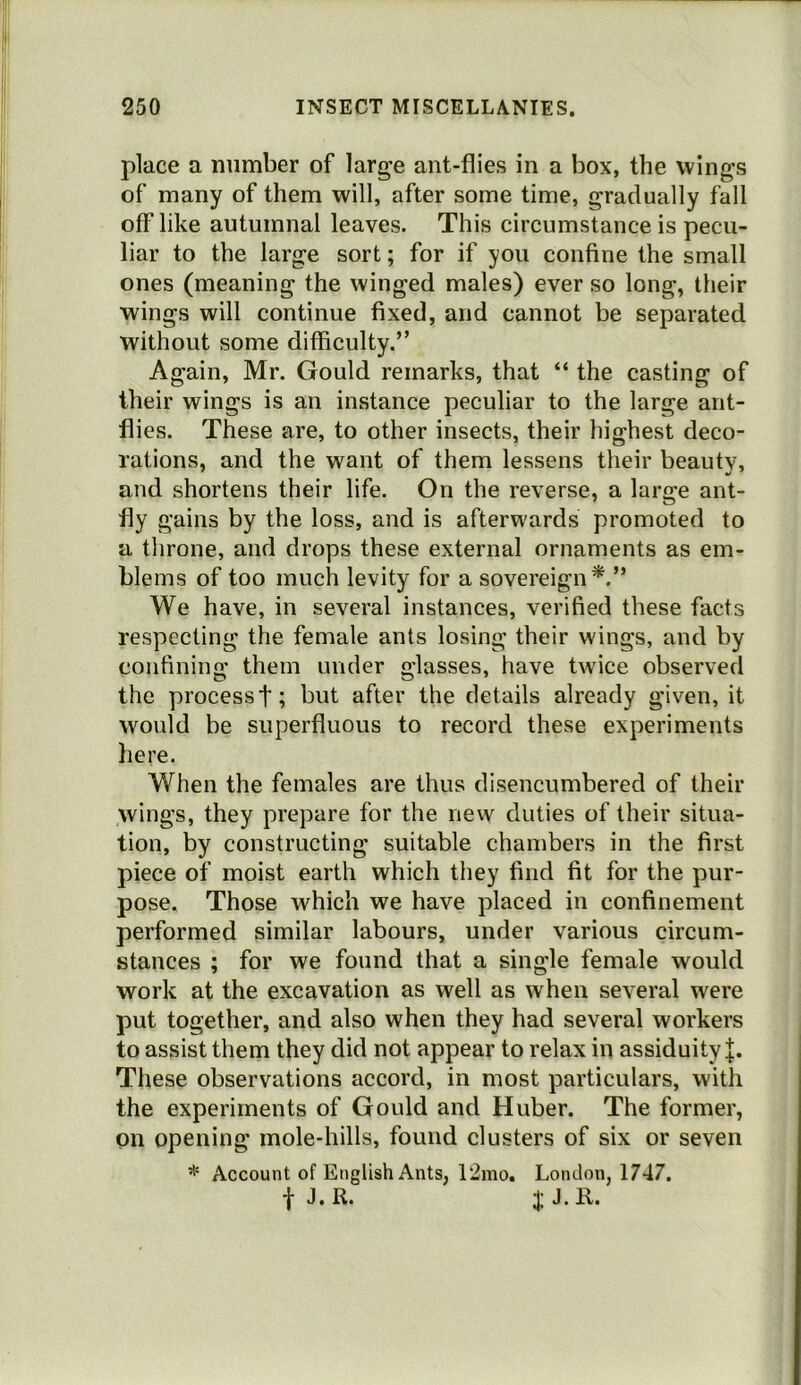 place a number of large ant-flies in a box, the wings of many of them will, after some time, gradually fall off like autumnal leaves. This circumstance is pecu- liar to the large sort; for if you confine the small ones (meaning the winged males) ever so long, their wings will continue fixed, and cannot be separated without some difficulty.” Again, Mr. Gould remarks, that “ the casting of their wings is an instance peculiar to the large ant- flies. These are, to other insects, their highest deco- rations, and the want of them lessens their beauty, and shortens their life. On the reverse, a large ant- fly gains by the loss, and is afterwards promoted to a throne, and drops these external ornaments as em- blems of too much levity for a sovereign^.” We have, in several instances, verified these facts respecting the female ants losing their wings, and by confining them under glasses, have tw'ice observed the process t; but after the details already given, it would be superfluous to record these experiments here. When the females are thus disencumbered of their wings, they prepare for the new duties of their situa- tion, by constructing suitable chambers in the first piece of moist earth which they find fit for the pur- pose. Those which we have placed in confinement performed similar labours, under various circum- stances ; for we found that a single female would work at the excavation as well as when several were put together, and also when they had several workers to assist them they did not appear to relax in assiduity These observations accord, in most particulars, with the experiments of Gould and Huber. The former, on opening mole-hills, found clusters of six or seven Account of English Ants, r2mo. London, 1747. f J. R. J. R.