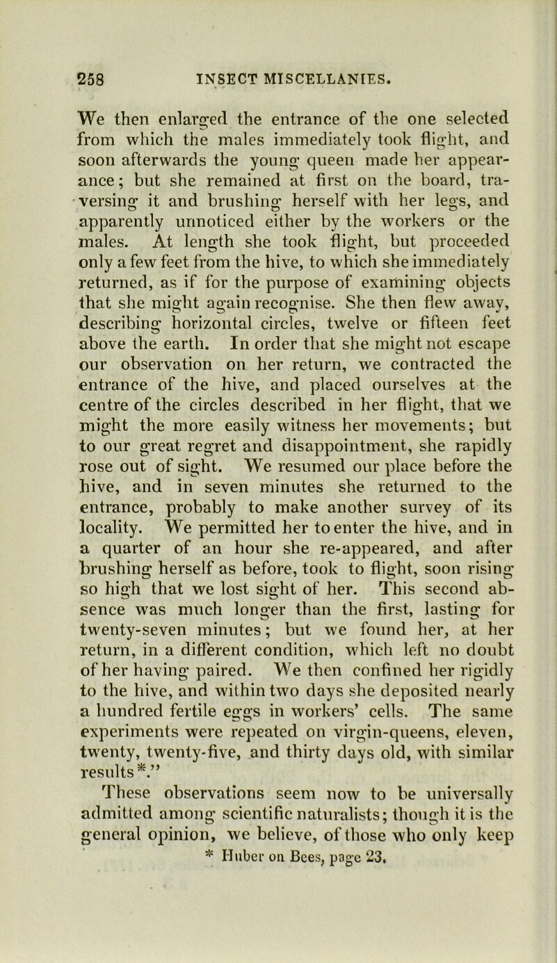 We then enlarged the entrance of the one selected from which the males immediately took flight, and soon afterwards the young queen made her appear- ance; but she remained at first on the board, tra- versing it and brushing herself with her legs, and apparently unnoticed either by the workers or the males. At length she took flight, but proceeded only a few feet from the hive, to which she immediately returned, as if for the purpose of examining objects that she might again recognise. She then flew awav, describing horizontal circles, twelve or fifteen feet above the earth. In order that she might not escape our observation on her return, we contracted the entrance of the hive, and placed ourselves at the centre of the circles described in her flight, that we might the more easily witness her movements; but to our great regret and disappointment, she rapidly rose out of sight. We resumed our place before the hive, and in seven minutes she returned to the entrance, probably to make another survey of its locality. We permitted her to enter the hive, and in a quarter of an hour she re-appeared, and after brushing herself as before, took to flight, soon rising so high that we lost sight of her. This second ab- sence was much longer than the first, lasting for twenty-seven minutes; but we found her, at her return, in a different condition, which left no doubt of her having paired. We then confined her rigidly to the hive, and within two days she deposited nearly a hundred fertile eggs in workers’ cells. The same experiments were repeated on virgin-queens, eleven, twenty, twenty-five, and thirty days old, with similar results^.” These observations seem now to be universally admitted among scientific naturalists; though it is the general opinion, we believe, of those who only keep * Huber on Bees, page 23,