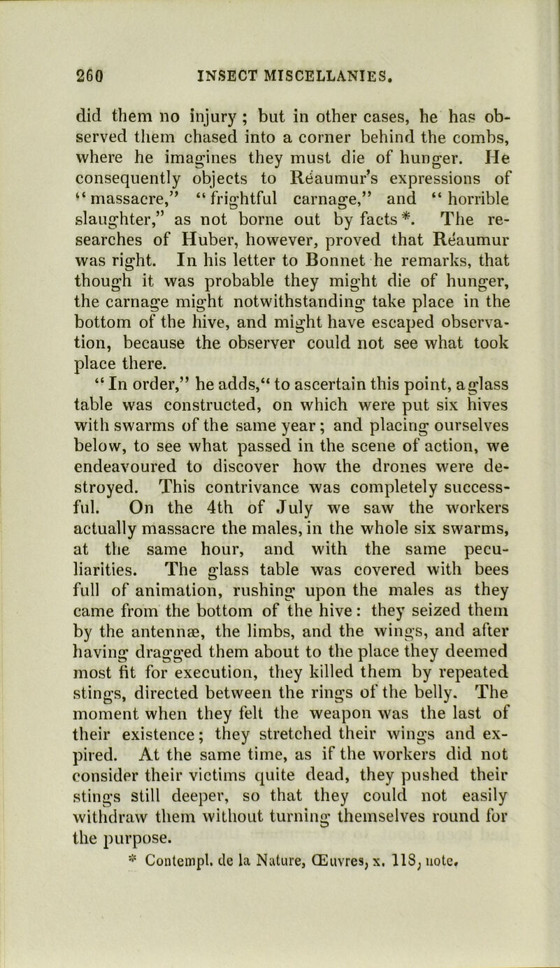 did them no injury ; but in other cases, he has ob- served them chased into a corner behind the combs, where he imagines they must die of hunger. He consequently objects to Reaumur’s expressions of “massacre,” “frightful carnage,” and “horrible slaughter,” as not borne out by facts*. The re- searches of Huber, however, proved that Reaumur was right. In his letter to Bonnet he remarks, that though it was probable they might die of hunger, the carnage might notwithstanding take place in the bottom of the hive, and might have escaped observa- tion, because the observer could not see what took place there. “ In order,” he adds,“ to ascertain this point, a glass table was constructed, on which were put six hives with swarms of the same year; and placing ourselves below, to see what passed in the scene of action, we endeavoured to discover how the drones were de- stroyed. This contrivance was completely success- ful. On the 4th of July we saw the workers actually massacre the males, in the whole six swarms, at the same hour, and with the same pecu- liarities. The glass table was covered with bees full of animation, rushing upon the males as they came from the bottom of the hive: they seized them by the antennae, the limbs, and the wings, and after having dragged them about to the place they deemed most fit for execution, they killed them by repeated stings, directed between the rings of the belly. The moment when they felt the weapon was the last of their existence; they stretched their wings and ex- pired. At the same time, as if the workers did not consider their victims quite dead, they pushed their stings still deeper, so that they could not easily withdraw them without turning themselves round for the purpose.