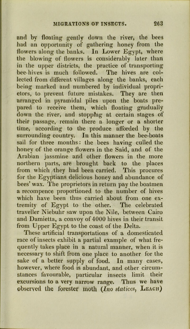 and by floating gently down the river, the bees had an opportunity of gathering honey from the flowers along the banks. In Lower Egypt, where the blowing of flowers is considerably later than in the upper districts, the practice of transporting bee-hives is much followed. The hives are col- lected from different villages along the banks, each being marked and numbered by individual propri- etors, to prevent future mistakes. They are then arranged in pyramidal piles upon the boats pre- pared to receive them, which floating gradually down the river, and stopping at certain stages of their passage, remain there a longer or a shorter time, according to the produce afforded by the surrounding country. In this manner the bee-boats sail for three months: the bees havino- culled the honey of the orange flowers in the Said, and of the Arabian jassmine and other flowers in the more northern parts, are brought back to the places from which they had been carried. This procures for the Egyptians delicious honey and abundance of bees’ wax. The proprietors in return pay the boatmen a recompence proportioned to the number of hives which have been thus carried about from one ex- tremity of Egypt to the other. The celebrated traveller Niebuhr saw upon the Nile, between Cairo and Damietta, a convoy of 4000 hives in their transit from Upper Egypt to the coast of the Delta. These artificial transportations of a domesticated race of insects exhibit a partial example of what fre- quently takes place in a natural manner, when it is necessary to shift from one place to another for the sake of a better supply of food. In many cases, however, where food is abundant, and other circum- stances favourable, particular insects limit their excursions to a very narrow range. Thus we have observed the forester* moth {Ino staticesj Leach)