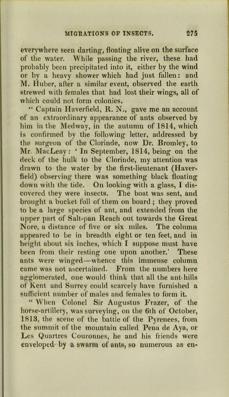 everywhere seen darting*, floating alive on the surface of the water. While passing the river, these had probably been precipitated into it, either by the wind or by a heavy shower which had just fallen: and M. Huber, after a similar event, observed the earth strewed with females that had lost their wings, all of which could not form colonies. “ Captain Haverfield, R. N., gave me an account of an extraordinary appearance of ants observed by him in the Medway, in the autumn of 1814, which is confirmed by the following letter, addressed by the surgeon of the Clorinde, now Dr. Bromley, to Mr. MacLeay: ‘ In September, 1814, being on the deck of the hulk to the Clorinde, my attention was drawn to the w'ater by the first-lieutenant (Haver* field) observing there was something black floating down with the tide. On looking with a glass, I dis- covered they were insects. The boat was sent, and brought a bucket full of them on board ; they proved to be a large species of ant, and extended from the upper part of Salt-pan Reach out towards the Great Nore, a distance of five or six miles. The column appeared to be in breadth eight or ten feet, and in height about six inches, which I suppose must have been from their resting one upon another.’ These ants were winged—whence this immense column came was not ascertained. From the numbers here agglomerated, one would think that all the ant-hills of Kent and Surrey could scarcely have furnished a sufficient number of males and females to form it. “ When Colonel Sir Augustus Frazer, of the horse-artillery, was surveying, on the 6th of October, 1813, the scene of the battle of the Pyrenees, from the summit of the mountain called Pena de Aya, or Les Quartres Couronnes, he and his friends were enveloped- by a swarm of ants, so numerous as en*'