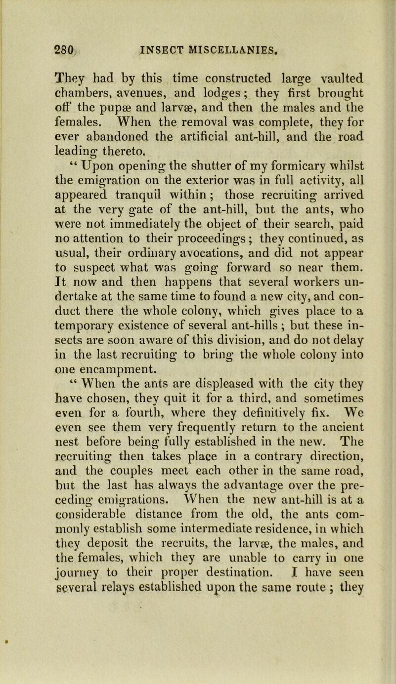 They had by this time constructed large vaulted chambers, avenues, and lodges; they first brought off the pupse and larvae, and then the males and the females. When the removal was complete, they for ever abandoned the artificial ant-hill, and the road leading thereto. “ Upon opening the shutter of my formicary whilst the emigration on the exterior was in full activity, all appeared tranquil within; those recruiting arrived at the very gate of the ant-hill, but the ants, who were not immediately the object of their search, paid no attention to their proceedings ; they continued, as usual, their ordinary avocations, and did not appear to suspect what was going forward so near them. It now and then happens that several workers un- dertake at the same time to found a new city, and con- duct there the whole colony, which gives place to a temporary existence of several ant-hills ; but these in- sects are soon aware of this division, and do not delay in the last recruiting to bring the whole colony into one encampment. “ When the ants are displeased with the city they have chosen, they quit it for a third, and sometimes even for a fourth, where they definitively fix. We even see them very frequently return to the ancient nest before being fully established in the new. The recruiting then takes place in a contrary direction, and the couples meet each other in the same road, but the last has always the advantage over the pre- ceding emigrations. When the new ant-hill is at a considerable distance from the old, the ants com- monly establish some intermediate residence, in which they deposit the recruits, the larvae, the males, and the females, which they are unable to carry in one journey to their proper destination. I have seen several relays established upon the same route ; they