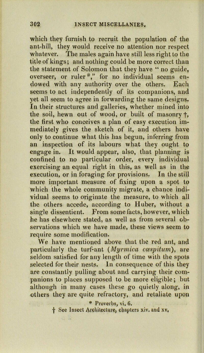 ■which they furnish to recruit the population of the ant-hill, they would receive no attention nor respect whatever. The males again have still less right to the title of kings; and nothing could be more correct than the statement of Solomon that they have “ no guide, overseer, or ruler*,” for no individual seems en- dowed with any authority over the others. Each seems to act independently of its companions, and yet all seem to agree in forwarding the same designs. In their structures and galleries, whether mined into the soil, hewn out of wood, or built of masonry f, the first who conceives a plan of easy execution im- mediately gives the sketch of it, and others have only to continue what this has begun, inferring from an inspection of its labours what they ought to engage in. It would appear, also, that planning is confined to no particular order, every individual exercising an equal right in this, as well as in the execution, or in foraging for provisions. In the still more important measure of fixing upon a spot to which the whole community migrate, a chance indi- vidual seems to originate the measure, to which all the others accede, according to Huber, without a single dissentient. From some facts, however, which he has elsewhere stated, as well as from several ob- servations which we have made, these views seem to require some modification. We have mentioned above that the red ant, and particularly the turf-ant {Myrmica ccespituni)^ are seldom satisfied for any length of time with the spots selected for their nests. In consequence of this they are constantly pulling about and carrying their com- panions to places supposed to be more eligible; but although in many cases these go quietly along, in others they are quite refractory, and retaliate upon * Proverbs, vi. 6. f See Insect Ai'clutecture, chapters xiv. and xv,