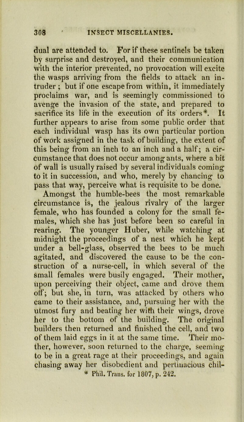 dual are attended to. For if these sentinels be taken by surprise and destroyed, and their communication with the interior prevented, no provocation will excite the wasps arriving from the fields to attack an in- truder ; but if one escape from within, it immediately proclaims war, and is seemingly commissioned to avenge the invasion of the state, and prepared to sacrifice its life in the execution of its orders*. It further appears to arise from some public order that each individual wasp has its own particular portion of work assigned in the task of building, the extent of this being from an inch to an inch and a half; a cir- cumstance that does not occur among ants, where a bit of wall is usually raised by several individuals coming to it in succession, and who, merely by chancing to pass that way, perceive what is requisite to be done. Amongst the humble-bees the most remarkable circumstance is, the jealous rivalry of the larger female, who has founded a colony for the small fe- males, which she has just before been so careful in rearing. The younger Huber, while watching at midnight the proceedings of a nest which he kept under a bell-glass, observed the bees to be much agitated, and discovered the cause to be the con- struction of a nurse-cell, in which several of the small females were busily engaged. Their mother, upon perceiving their object, came and drove them otf; but she, in turn, was attacked by others who came to their assistance, and, pursuing her with the utmost fury and beating her wifh their wings, drove her to the bottom of the building. The original builders then returned and finished the cell, and two of them laid eggs in it at the same time. Their mo- ther, however, soon returned to the charge, seeming to be in a great rage at their proceedings, and again chasing away her disobedient and pertinacious chil- * Phil. Trans, for 1807, p. 242.