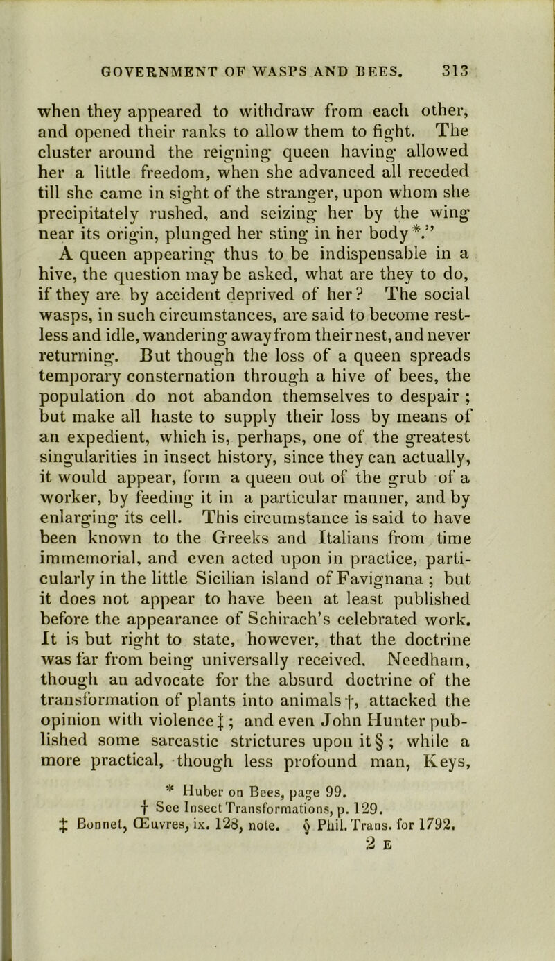 when they appeared to withdraw from each other, and opened their ranks to allow them to fight. The cluster around the reigning* queen having allowed her a little freedom, when she advanced all receded till she came in sight of the stranger, upon whom she precipitately rushed, and seizing her by the wing near its origin, plunged her sting in her body A queen appearing thus to be indispensable in a hive, the question maybe asked, what are they to do, if they are by accident deprived of her? The social wasps, in such circumstances, are said to become rest- less and idle, wandering away from their nest, and never returning. But though the loss of a queen spreads temporary consternation through a hive of bees, the population do not abandon themselves to despair ; but make all haste to supply their loss by means of an expedient, which is, perhaps, one of the greatest singularities in insect history, since they can actually, it would appear, form a queen out of the grub of a worker, by feeding it in a particular manner, and by enlarging its cell. This circumstance is said to have been known to the Greeks and Italians from time immemorial, and even acted upon in practice, parti- cularly in the little Sicilian island of Favignana ; but it does not appear to have been at least published before the appearance of Schirach’s celebrated work. It is but right to state, however, that the doctrine was far from being universally received. Needham, though an advocate for the absurd doctrine of the transformation of plants into animals f, attacked the opinion with violence |; and even John Hunter pub- lished some sarcastic strictures upon it § ; while a more practical, though less profound man. Keys, * Huber on Bees, pa^e 99. f See Insect Transformations, p. 129. X Bonnet, CEuvres, ix. 128, note. § Phil. Trans, for 1792.