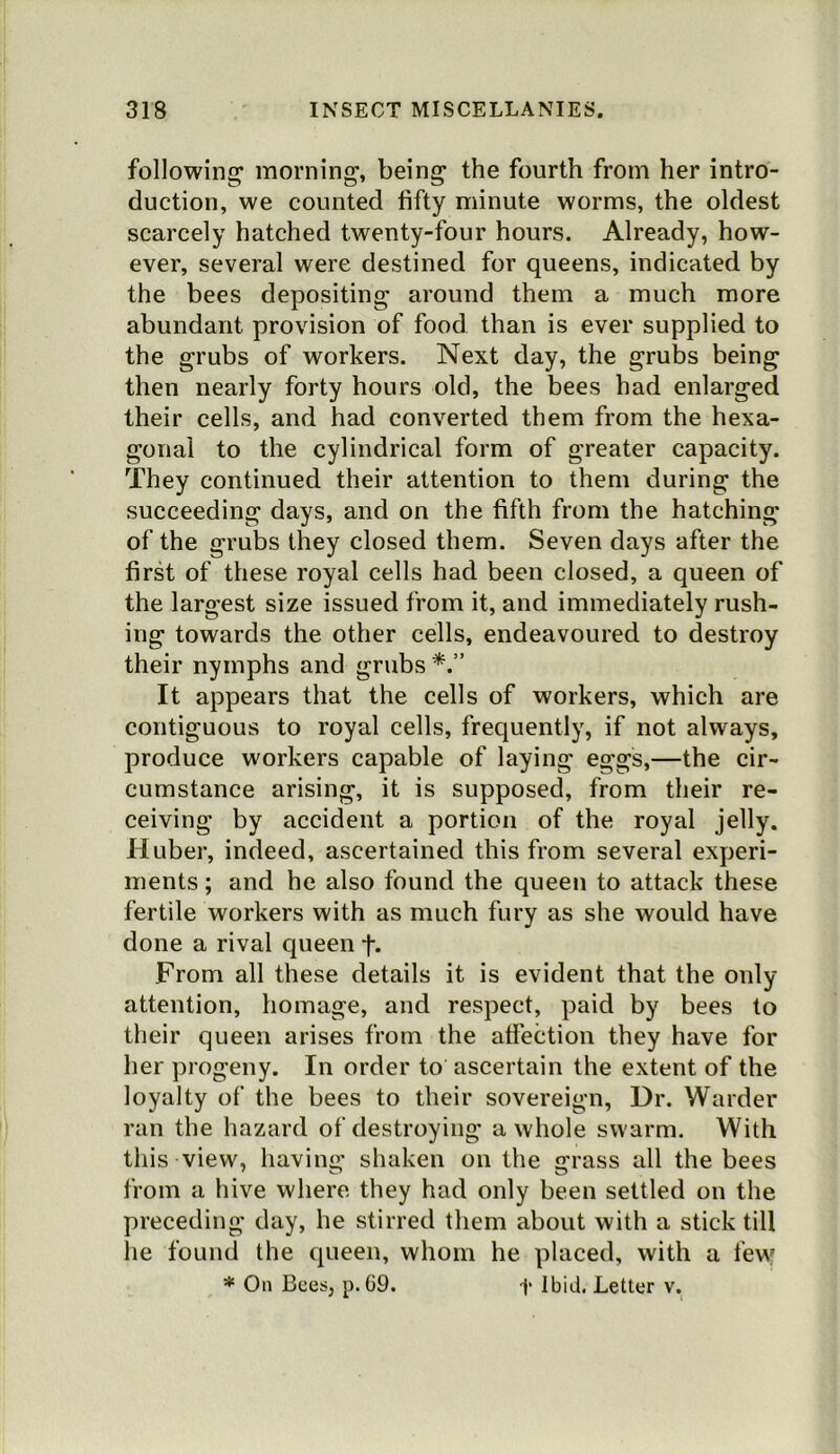 following' morning, being the fourth from her intro- duction, we counted fifty minute worms, the oldest scarcely hatched twenty-four hours. Already, how- ever, several were destined for queens, indicated by the bees depositing around them a much more abundant provision of food than is ever supplied to the grubs of workers. Next day, the grubs being then nearly forty hours old, the bees had enlarged their cells, and had converted them from the hexa- gonal to the cylindrical form of greater capacity. They continued their attention to them during the succeeding days, and on the fifth from the hatching of the grubs they closed them. Seven days after the first of these royal cells had been closed, a queen of the largest size issued from it, and immediately rush- ing towards the other cells, endeavoured to destroy their nymphs and grubs It appears that the cells of workers, which are contiguous to royal cells, frequently, if not always, produce workers capable of laying eggs,—the cir- cumstance arising, it is supposed, from their re- ceiving by accident a portion of the royal jelly. Huber, indeed, ascertained this from several experi- ments ; and he also found the queen to attack these fertile workers with as much fury as she would have done a rival queen f. From all these details it is evident that the only attention, homage, and respect, paid by bees to their queen arises from the atfection they have for her progeny. In order to ascertain the extent of the loyalty of the bees to their sovereign. Dr. Warder ran the hazard of destroying a whole swarm. With this view, having shaken on the grass all the bees from a hive where they had only been settled on the preceding day, he stirred them about with a stick till he found the queen, whom he placed, with a few * On Bees, p.C9. f Ibid. Letter v.