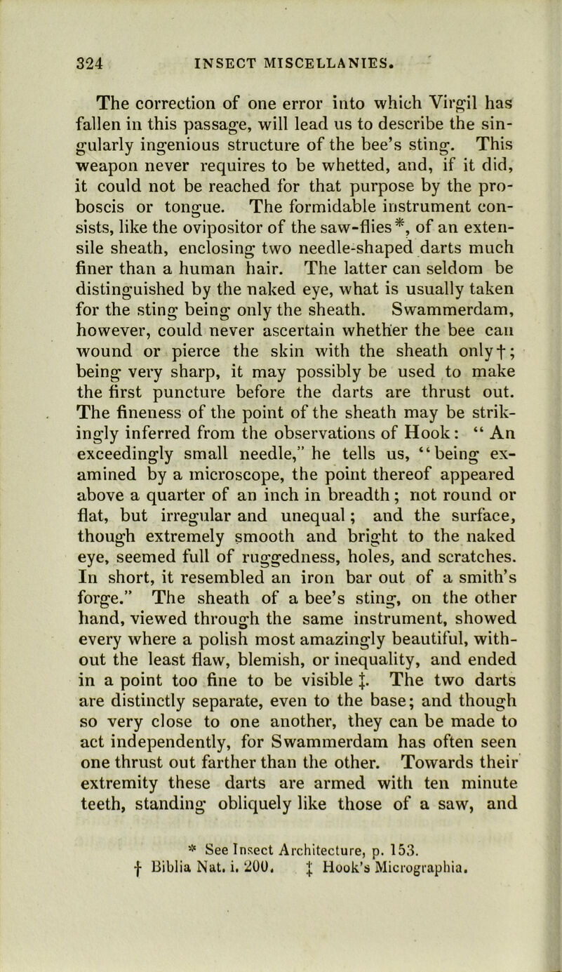 The correction of one error into which Virp;il has fallen in this passage, will lead us to describe the sin- gularly ingenious structure of the bee’s sting. This weapon never requires to be whetted, and, if it did, it could not be reached for that purpose by the pro- boscis or tonjjue. The formidable instrument con- sists, like the ovipositor of the saw-flies*, of an exten- sile sheath, enclosing two needle-shaped darts much finer than a human hair. The latter can seldom be distinguished by the naked eye, what is usually taken for the sting being only the sheath. Swammerdam, however, could never ascertain whether the bee can Avound or pierce the skin with the sheath onlyf; being very sharp, it may possibly be used to make the first puncture before the darts are thrust out. The fineness of the point of the sheath may be strik- ingly inferred from the observations of Hook: “ An exceedingly small needle,” he tells us, “being ex- amined by a microscope, the point thereof appeared above a quarter of an inch in breadth; not round or flat, but irregular and unequal; and the surface, though extremely smooth and bright to the naked eye, seemed full of ruggedness, holes, and scratches. In short, it resembled an iron bar out of a smith’s forge.” The sheath of a bee’s sting, on the other hand, viewed through the same instrument, showed every where a polish most amazingly beautiful, with- out the least flaw, blemish, or inequality, and ended in a point too fine to be visible |. The two darts are distinctly separate, even to the base; and though so very close to one another, they can be made to act independently, for Swammerdam has often seen one thrust out farther than the other. Towards their extremity these darts are armed with ten minute teeth, standing obliquely like those of a saw, and ^ See Insect Architecture, p. 153. •}• Biblia Nat. i. 200. J Hook’s Micrographia,