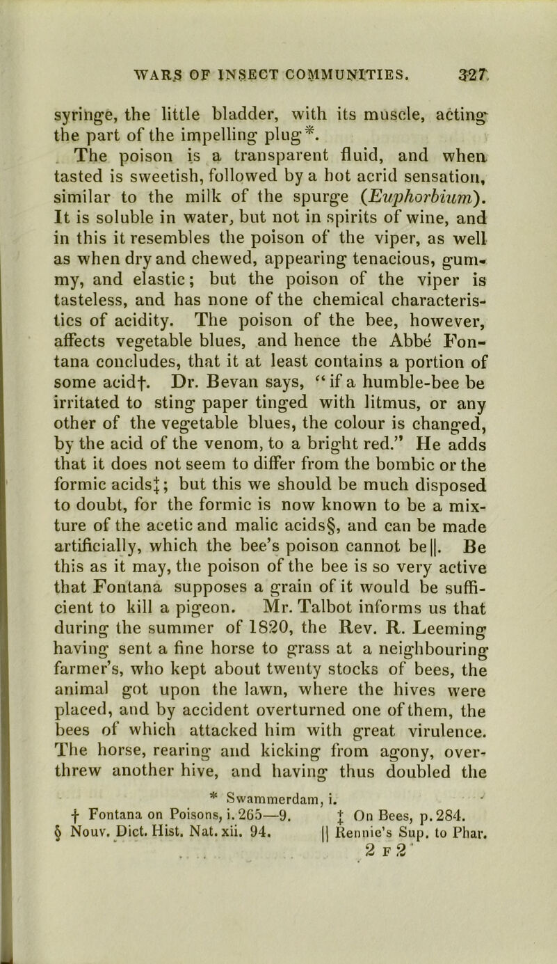 syringe, the little bladder, with its muscle, acting^ the part of the impelling plug*. The poison is a transparent fluid, and whea tasted is sweetish, followed by a hot acrid sensation, similar to the milk of the spurge (Euphorbium). It is soluble in water, but not in spirits of wine, and in this it resembles the poison of the viper, as well as when dry and chewed, appearing tenacious, gum- my, and elastic; but the poison of the viper is tasteless, and has none of the chemical characteris- tics of acidity. The poison of the bee, however, affects vegetable blues, and hence the Abbe Fon- tana concludes, that it at least contains a portion of some acidf. Dr. Bevan says, “ if a humble-bee be irritated to sting paper tinged with litmus, or any other of the vegetable blues, the colour is changed, by the acid of the venom, to a bright red.” He adds that it does not seem to differ from the bombic or the formic acidsj; but this we should be much disposed to doubt, for the formic is now known to be a mix- ture of the acetic and malic acids§, and can be made artificially, which the bee’s poison cannot be|l. Be this as it may, the poison of the bee is so very active that Fontana supposes a grain of it would be suffi- cient to kill a pigeon. Mr. Talbot informs us that during the summer of 1820, the Rev. R. Deeming having sent a fine horse to grass at a neighbouring farmer’s, who kept about twenty stocks of bees, the animal got upon the lawn, where the hives were placed, and by accident overturned one of them, the bees of which attacked him with great virulence. The horse, rearing and kicking from agony, over- threw another hive, and having thus doubled the * Swammerdam, i. f Fontana on Poisons, i. 2C5—9. | On Bees, p. 284. § Nouv. Diet. Hist. Nat. xii. 94. jj Rennie’s Sup. to Phar. 2f2'