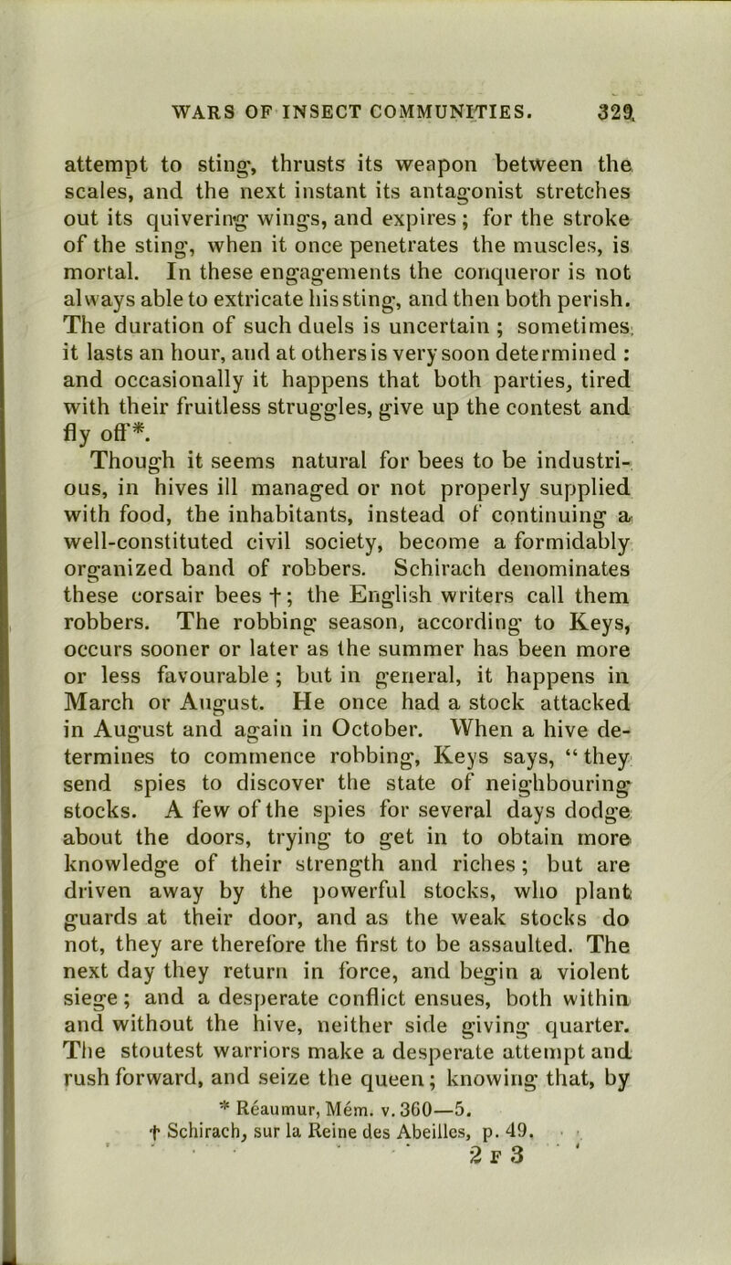 attempt to sting-, thrusts its weapon between the scales, and the next instant its antagonist stretches out its quiverin’g wings, and expires ; for the stroke of the sting, when it once penetrates the muscles, is mortal. In these engagements the conqueror is not always able to extricate his sting, and then both perish. The duration of such duels is uncertain ; sometimes, it lasts an hour, and at others is very soon determined : and occasionally it happens that both parties, tired with their fruitless struggles, give up the contest and fly oft'*. Though it seems natural for bees to be industri- ous, in hives ill managed or not properly supplied with food, the inhabitants, instead of continuing a well-constituted civil society, become a formidably organized band of robbers. Schirach denominates these corsair bees f; the English writers call them robbers. The robbing season, according to Keys, occurs sooner or later as the summer has been more or less favourable; but in general, it happens in March or August. He once had a stock attacked in August and again in October. When a hive de- termines to commence robbing, Keys says, “ they send spies to discover the state of neighbouring stocks. A few of the spies for several days dodge about the doors, trying to get in to obtain more knowledge of their strength and riches; but are driven away by the powerful stocks, who plant guards at their door, and as the weak stocks do not, they are therefore the first to be assaulted. The next day they return in force, and begin a violent siege; and a desperate conflict ensues, both within and without the hive, neither side giving quarter. The stoutest warriors make a desperate attempt and rush forward, and seize the queen; knowing that, by * Reaumur, Mem. v. 360—5. t Schirach, sur la Reine des Abeiiles, p. 49. ' ■ ■ 2 r 3 ‘