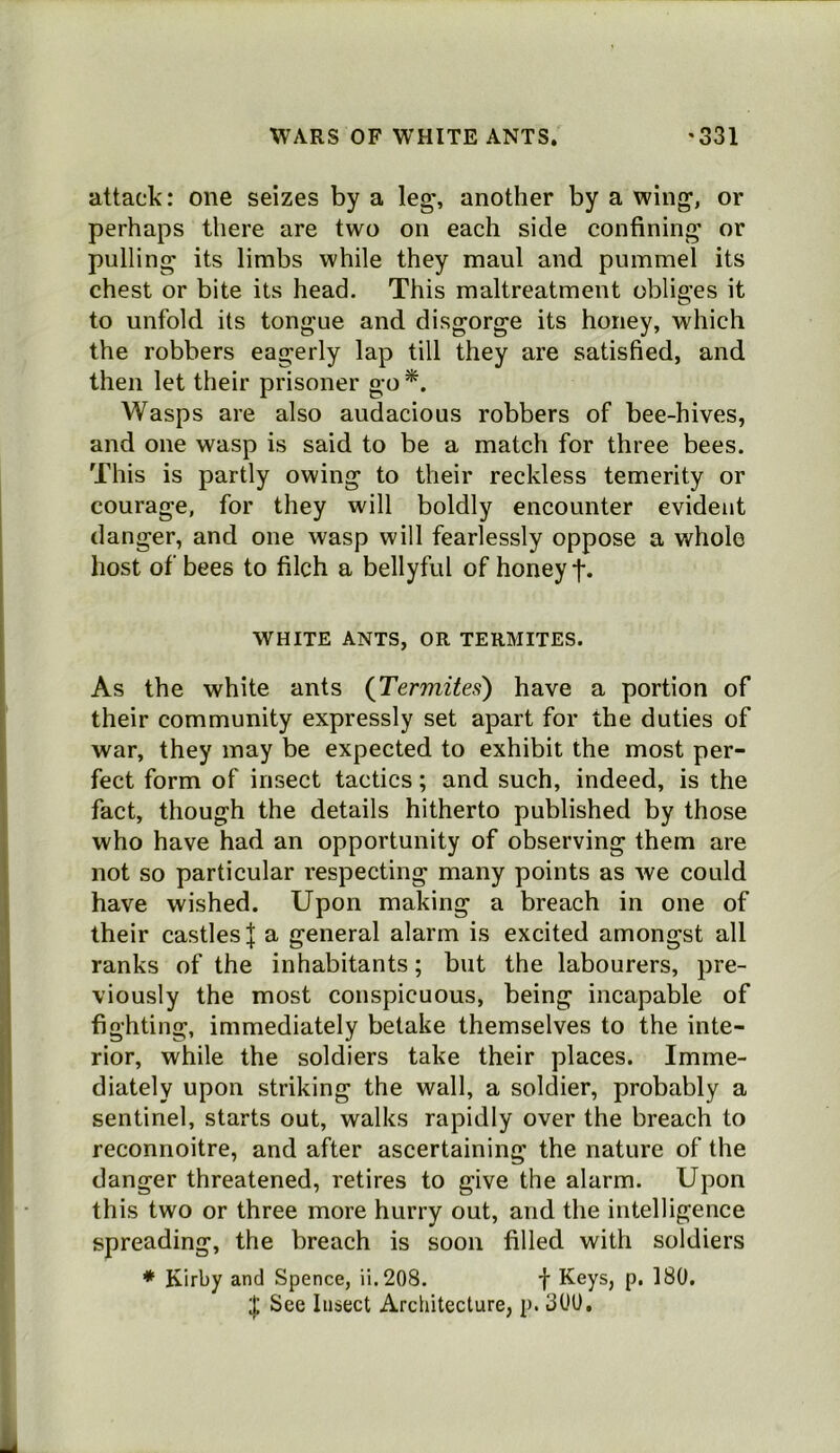 attack: one seizes by a leg% another by a wing, or perhaps there are two on each side confining or pulling its limbs while they maul and pummel its chest or bite its head. This maltreatment obliges it to unfold its tongue and disgorge its honey, which the robbers eagerly lap till they are satisfied, and then let their prisoner go *. Wasps are also audacious robbers of bee-hives, and one wasp is said to be a match for three bees. This is partly owing to their reckless temerity or courage, for they will boldly encounter evident danger, and one wasp will fearlessly oppose a whole host of bees to filch a bellyful of honey f. WHITE ANTS, OR TERMITES. As the white ants {Termites) have a portion of their community expressly set apart for the duties of war, they may be expected to exhibit the most per- fect form of insect tactics; and such, indeed, is the fact, though the details hitherto published by those who have had an opportunity of observing them are not so particular respecting many points as we could have wished. Upon making a breach in one of their castles J a general alarm is excited amongst all ranks of the inhabitants; but the labourers, pre- viously the most conspicuous, being incapable of fighting, immediately betake themselves to the inte- rior, while the soldiers take their places. Imme- diately upon striking the wall, a soldier, probably a sentinel, starts out, walks rapidly over the breach to reconnoitre, and after ascertaining the nature of the danger threatened, retires to give the alarm. Upon this two or three more hurry out, and the intelligence spreading, the breach is soon filled with soldiers * Kirby and Spence, ii.208. f Keys, p. 180. I See Insect Architecture, p. 300,