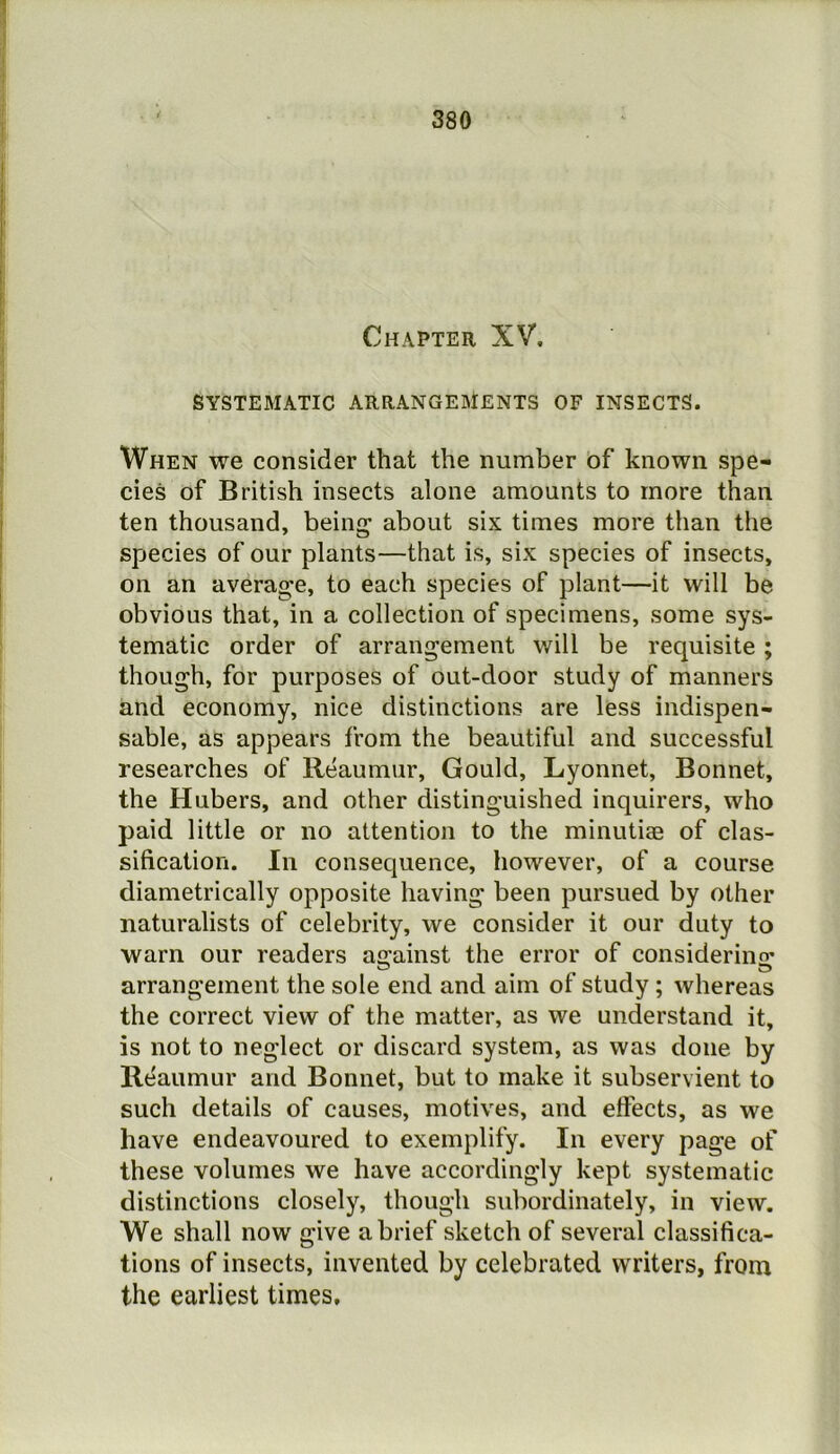 Chapter XV. SYSTEMATIC ARRANGEMENTS OF INSECTS. When we consider that the number of known spe- cies of British insects alone amounts to more than ten thousand, being about six times more than the species of our plants—that is, six species of insects, on an average, to each species of plant—it will be obvious that, in a collection of specimens, some sys- tematic order of arrangement will be requisite; though, for purposes of out-door study of manners and economy, nice distinctions are less indispen- sable, as appears from the beautiful and successful researches of Reaumur, Gould, Lyonnet, Bonnet, the Hubers, and other distinguished inquirers, who paid little or no attention to the minutiae of clas- sification. In consequence, however, of a course diametrically opposite having been pursued by other naturalists of celebrity, we consider it our duty to warn our readers ao’ainst the error of consideriiifr arrangement the sole end and aim of study ; whereas the correct view of the matter, as we understand it, is not to neglect or discard system, as was done by Reaumur and Bonnet, but to make it subservient to such details of causes, motives, and effects, as we have endeavoured to exemplify. In every page of these volumes we have accordingly kept systematic distinctions closely, though subordinately, in view. We shall now give a brief sketch of several classifica- tions of insects, invented by celebrated writers, from the earliest times.