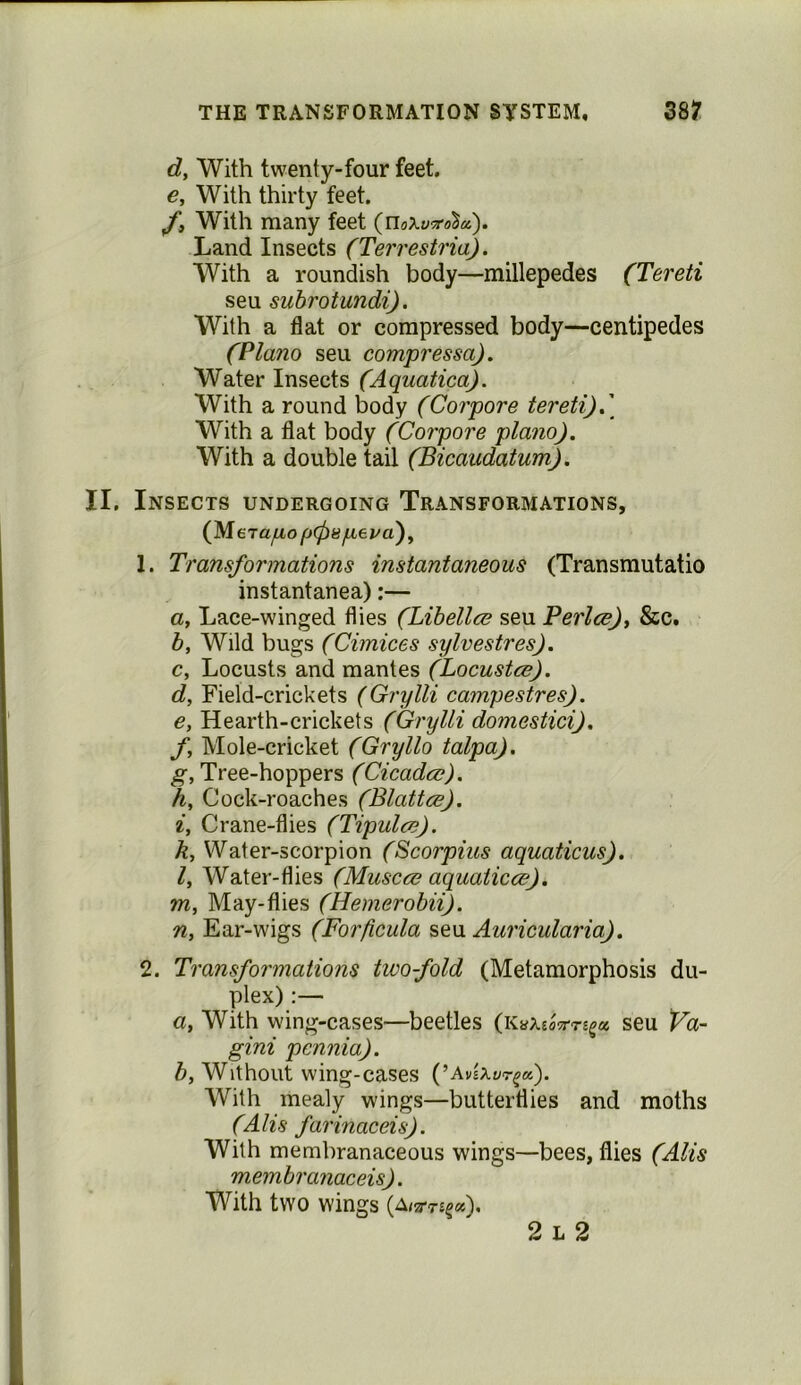 THE TRANSFORMATION SYSTEM, 38? dy With twenty-four feet. e. With thirty feet. With many feet Land Insects (Terrestria). With a roundish body—millepedes (Tereti seu subrotundi). With a flat or compressed body—centipedes (Plano seu compressa). Water Insects (Aquatica). With a round body (Corpore tereti)( With a flat body (Corpore piano). With a double tail (Bicaudatum). II. Insects undergoing Transformations, (Merayttoj/a), 1. Transformations instantaneous (Transmutatio instantanea);— a. Lace-winged flies (Libellce seu Perlcs)^ &c. b. Wild bugs (Cimices sylvestres). c. Locusts and mantes (Locustce). d. Field-crickets (Grylli campestres). e. Hearth-crickets (Grylli domestici). f. Mole-cricket (Gryllo talpa). g. Tree-hoppers (Cicada). h. Cock-roaches (Blatta). i. Crane-flies (Tipula). k, Water-scorpion (Scorpius aquations), ly Water-flies (Muscce aquatica). m. May-flies (Hemerobii). n, Ear-wigs (Forficula seu Auricularia). 2. Transformations twofold (Metamorphosis du- plex) :— a, With wing-cases—beetles seu Va- gini pcnnia). b, Without wing-cases (Avixvr^a). With mealy wings—butterflies and moths (Alis farinaceis). With membranaceous wings—bees, flies (Alls membranaceis). With two wings