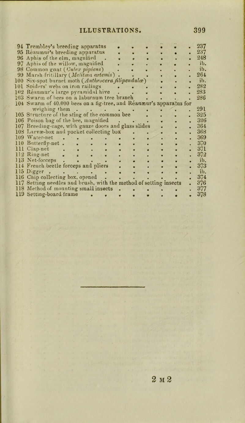 94 TremHey’s breedlnc; apparatus 95 Reaunnir’s breeding apparatus 96 A])his of the elm, magnified 97 Aphis of the willow, maguitied 98 Common gnat (Ca/e.r pipiens') 99 Marsh fritillary nrfemts) . 100 Six-spot biirnet moth QAnthruceraJillpendulce') 101 Solders’ webs on iron railings , , 109 Reaumur’s large pyramidal hive 103 Swarm of bees on a laburnum tree branch 104 Swarm of 40.000 bees on a tig-tree, and Reaumur’s apparatus for weighing them .... 105 Structure of the sting of the common bee 106 Poison bag of the bee, magnified 107 Breeding-cage, with gauze doors and glass slides 103 Larvae-box and pocket collecting box 109 Water-net 110 Biuterfly^-net 111 Clap net 119 Ring-net 113 Net-forceps 114 French beetle forceps and pliers 115 Digger ..... 116 Chip collecting box. opened 117 Setting needles and brush, with the method of setting insects 118 Method of mounting small insects 119 Setting-board frame . . 237 237 248 ib. ib. 264 ib. 282 283 286 291 325 326 364 368 369 370 371 372 ib. 373 ib. 374 376 377 378 2 M 2