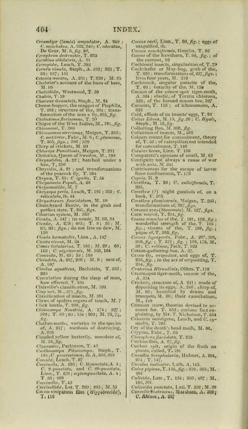 Ceramhy.T (lamia) ampufalor, A. 240 ; moschahia, A. 222, 240; C. odoratus, De Geer, M. 90, Cefaphron dcatnicior, T. 263 Ct’ntina albilaUria, A. 61 Cc'Copidie, Leach, T. 393 Ce>'ttra vinu/a, Steph., A. 192; 325 ; T. 35; 127; 151 Cctonia anra/a, A. 251 ; T.228; M. 95 Chabrier’s account of the hum of bees, M.8B ChalcidiJce, M'estwood, T. 59 Chalcis, T, 59 Cliarceas Gratninis, Steph., jU. 24 Cheese-hoi>per, the maggot of Piophila, T. 263 ; structure of the, 264 : trans- formation of the into a fly, 265, Jig-. Cheloalomn JloTisonine, T. SO Chigoe of the West Indies, M., \9>l,Jig. Chiionnini, T. 383 Chirunmnns aterrhavs, Bleigen, 7'. 365 ; C. vnditafor, Fabr., M. 6 ; G.plumoaua, T. 305, ; 306 ; 320 Chirp of crickets, BI. 80 C/i/orops Putai/ioniSj Bleigen, T. 261 Christina, (|ueen of Sweden, BI., 191) Chrysalides, A. 22 ; hatched under a hen, T, 310 Chrysalis, A. 21 : and transformations of the peacock fly, T. 294 Ckrysts,'V. ; C igiiita, T. 54 Chrysmneia Papuli, A. 20 Ckrysovielida, Bl. 7 Chrysnpa perta, Leach, T. 191 ; 335 ; C. relientata, ib. 44 Chrystdoxuni J'lisciolaltim, BI. 90 Churchyard Beetle, in the grub and perfect state, T. 241,,/ig.r. Cibarian system, M. 388 Cicada, A. 147 ; its music, BI. 83, 84 Cicada’, A. 278; 403; T. 8; .56 ; BI. 82, 83 ; ,(igs.; do not live on dew, BI. 150 Cicada liaimalades, T.inn , A. 147 Cicala airnsa, BI. 24 Cimex lectularias, T.165; BI. 29 ; 60; 183 ; C. 7iif;ciconiis, M. 183, 184 Cimicida', BI. 43; 53 ; 183 Cicindria, A. 207, 209 ; BL 9 ; nest of, A. 207 Ci7iclas aquatic7/s, Bechslein, T. 362 ; 383 Circulation during the sleep of man, how effected, T. 404 Clairville’s classitication, BI. 391 Clap net, Bi., 3; 1 ,Jig. Classification of insects, M. 381 Claws of spiders organs of touch, BI. 7 Click beetle, T. 230, fig. Clis70ca7/7pa Neiistria, A. 174; 327 ; 329; 'I'. 69 ; 85 ; 154 ; 205; Bl. 73, 74, ./'>• Clothos-molhs, varieties in the species of, A. 217; methods of destroving, A. 218 Clouded yellow butterfly, anecdote of, BI. 13,,/ig. Clypcastec, Parkinson, T. 42 Caclhoca 777pa PiUiica77iv(/, Steph., T. 10.5 ; C v/ accssii77ieu, io. A. 333,334 I'occida’, Leach, T. 87 Cucciaetta, A. 395; C. l7ipi/7ictata,A. 4 ; C. il-pt/aetata, anil C. '10-puaetata, Linn., 'P. 2,‘0 ; septc77ipu7i':tata, A. 4 ; T.35; 269 Caceinctld’, 45 Cncei7i7’lltda', Lat. 'P. 269 ; 285 ; BI. .53 Coi co-viviparous flics (Wpivbvseiddt'), T. ua Coccus cadi, Linn., T. 60, Jig.; eggs of ma.gnified, ib. Coccus C'/7ichiJ'o7mis, Gmelin, T. 92 Coccus of the hawthorn, 'P. 90, Jig. ; of the currant, 92 Cochineal insects, singularities of, T.79 Cockchafer or Blay-lmg, grub of the, 'P. 226 ; transformations of, 227,^/ig*. ; lives four years, BI. 219 Cockroach, singular parasite of the, 'P. 66 ; voracity of the, BI. 153 Cocoon of the cream-spot tiger-moth, A. 324 : elastic, of Tortrix chlorona, 322; of the horned mason-bee, 327 Cocoons, T. 116 ; of ichneumons, A. 326 Cold, effects of on insects’ eggs, T. 26 Ci/lias Ed7/sa, M. 13, Jig. 20 ; C. Uyale, Steph., BI. \2Jig. Collecting Box, M. 368, ,/?»•. Collection of insects, Bl., 366 Colours meant for concealment, theory of, T. 33 ; of caterpillars not intended for concealment, T. 140 Colither bcT-us, Linn. T. 108 Comparetti’s opinions of smell, BI. 65 Contiguity not always a cause of war with ants, BI. 341 Contrivances for the escape of larvae from confinement, T. 178 Copris, Bl. 9 Corethra, T. 98; C. culiciformis, T. 286. Corethra; (?) night gambols of, on a book,'P. 365 Corethra plu77iicor77is, Bleigen, T. 285; tr.ansformations of, 207,Jigs. Coronet eyes(6Ve»i»mita), BL 127, Jigs. Corn weevil, 'P. 234,/ig. CoiSK.y muscles of the, T. 181, 182../ig.; wonderful strength of the. T. 184 ; Jig.; viscera of the, 'P. 199, j6g. ; pupae of, T. 323, Jig. Coss7ts Iig7tiperda. Fabr., A. 207,308, 309,Jig. ; T. 321 ; fg. ; 166, 178, BI. 33 ; C. robineo’. Peck, T. 323 Cotton-gathering-bee, A. 57. Cr.ine-lly, ovipo.-.itor, and eggs of, T. 2,53, Jig. ; in the act of ovipositing, T. -hi 7.fig- Crateri/ia Hir77adi/7is, Olfers, T. 118 Crgam.-spot tiger-moth, cocoon of the, A. 324 Crickets, structure of, A. 241 ; mode of depositing its eggs, A. 246; chirp of, BI. HO; banished by drums and trumpets, M. 86; their cannibalism, BL, 1-19 Crimson snow, theories devised to ac- count for, 'P. 352; curious fact ex- lilaiuiug, by BIr. 'P. Nicholson,T. 354 C7i(7ceris raerdiger-a, Leach, and C. c,i/- aaelht, 'P. 190. Cry of the death’s head moth, BI. 96, Cryptus, Fabr., 7'. 03 Ctei/ophi rajlariolata, 'P. 255 Cuckoo-llies, A. '27, fig. Cuckoo spit, origin of the froLlr on plants, called, 'P. 191 Cueullia Scrophulariie, llubner, .V.204, 214 ; 'P. 147. C/teiih/s 777dieator, Lath. A. 145. Cule.c p{pie/ts,T. 156,Jig.; 313,365; BI. 201 Cii/iciiiic, Latr.,T. 154; 303 ; 407 ; BI. 182, 201. Culicuides punrtata, I.ali. 7’. 2.56 ; BI. 26 Ctirci/lio fo/it/’act/is, Blaislimu, A, >139; C. Hhinoc., A. 23?